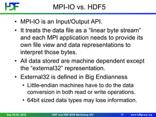 MPI-IO vs. HDF5
• MPI-IO is an Input/Output API.
• It treats the data file as a “linear byte stream”
and each MPI application needs to provide its
own file view and data representations to
interpret those bytes.
• All data stored are machine dependent except
the “external32” representation.
• External32 is defined in Big Endianness
• Little-endian machines have to do the data
conversion in both read or write operations.
• 64bit sized data types may lose information.
Sep 28-30, 2010

HDF and HDF-EOS Workshop XIV

11

 