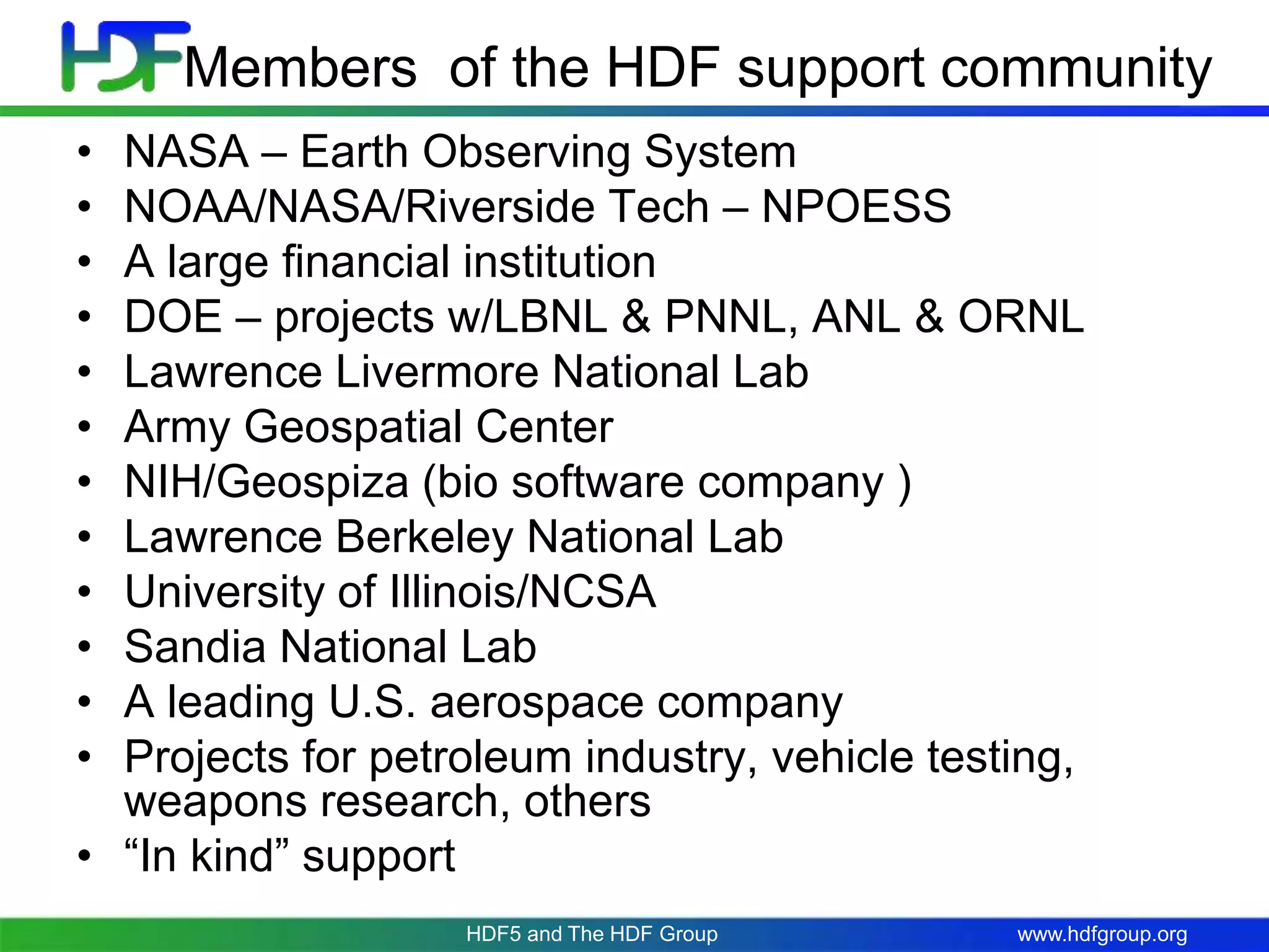 www.hdfgroup.org
Members of the HDF support community
• NASA – Earth Observing System
• NOAA/NASA/Riverside Tech – NPOESS
• A large financial institution
• DOE – projects w/LBNL & PNNL, ANL & ORNL
• Lawrence Livermore National Lab
• Army Geospatial Center
• NIH/Geospiza (bio software company )
• Lawrence Berkeley National Lab
• University of Illinois/NCSA
• Sandia National Lab
• A leading U.S. aerospace company
• Projects for petroleum industry, vehicle testing,
weapons research, others
• “In kind” support
HDF5 and The HDF Group
 