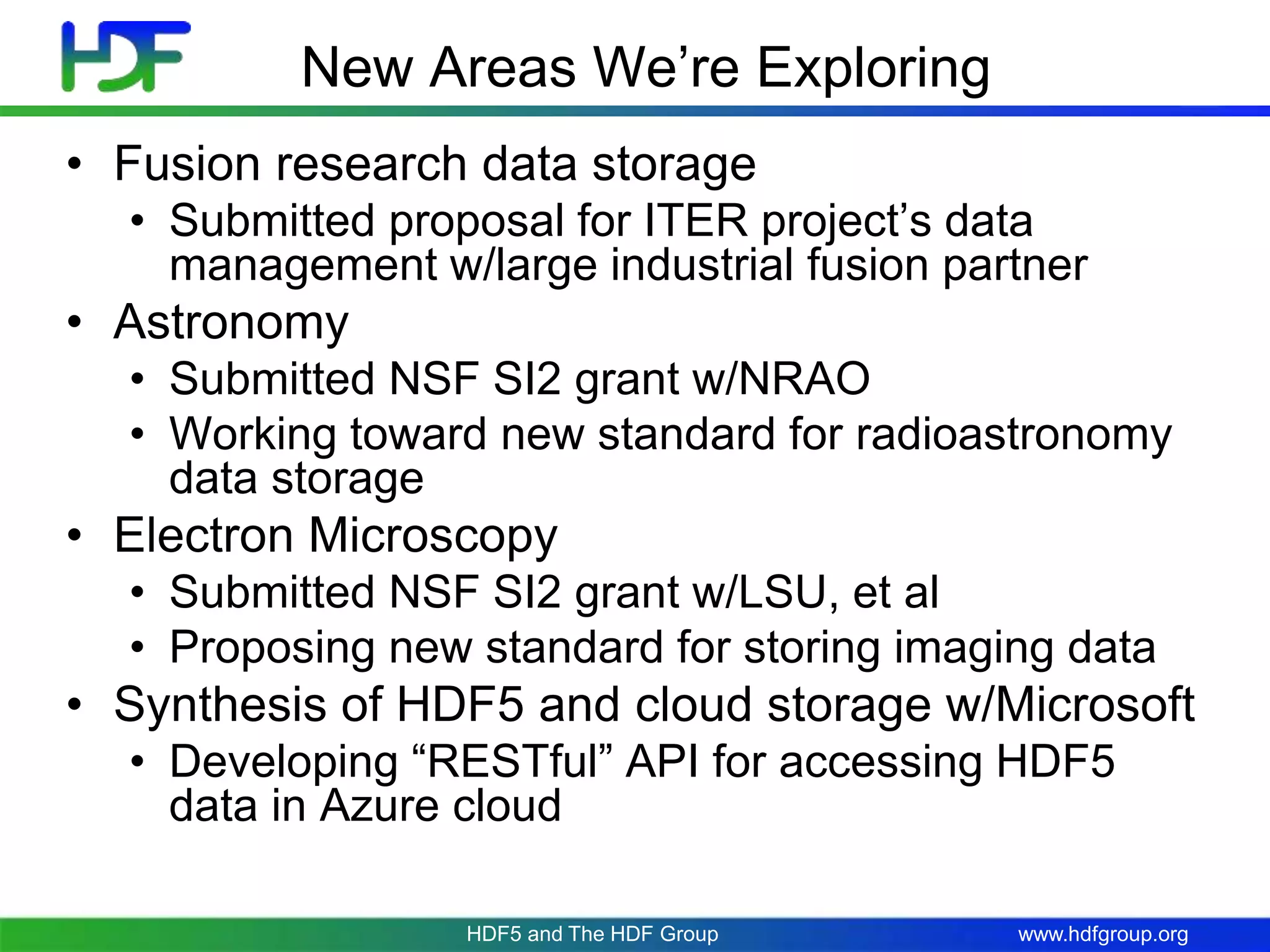 www.hdfgroup.org
New Areas We’re Exploring
• Fusion research data storage
• Submitted proposal for ITER project’s data
management w/large industrial fusion partner
• Astronomy
• Submitted NSF SI2 grant w/NRAO
• Working toward new standard for radioastronomy
data storage
• Electron Microscopy
• Submitted NSF SI2 grant w/LSU, et al
• Proposing new standard for storing imaging data
• Synthesis of HDF5 and cloud storage w/Microsoft
• Developing “RESTful” API for accessing HDF5
data in Azure cloud
HDF5 and The HDF Group
 
