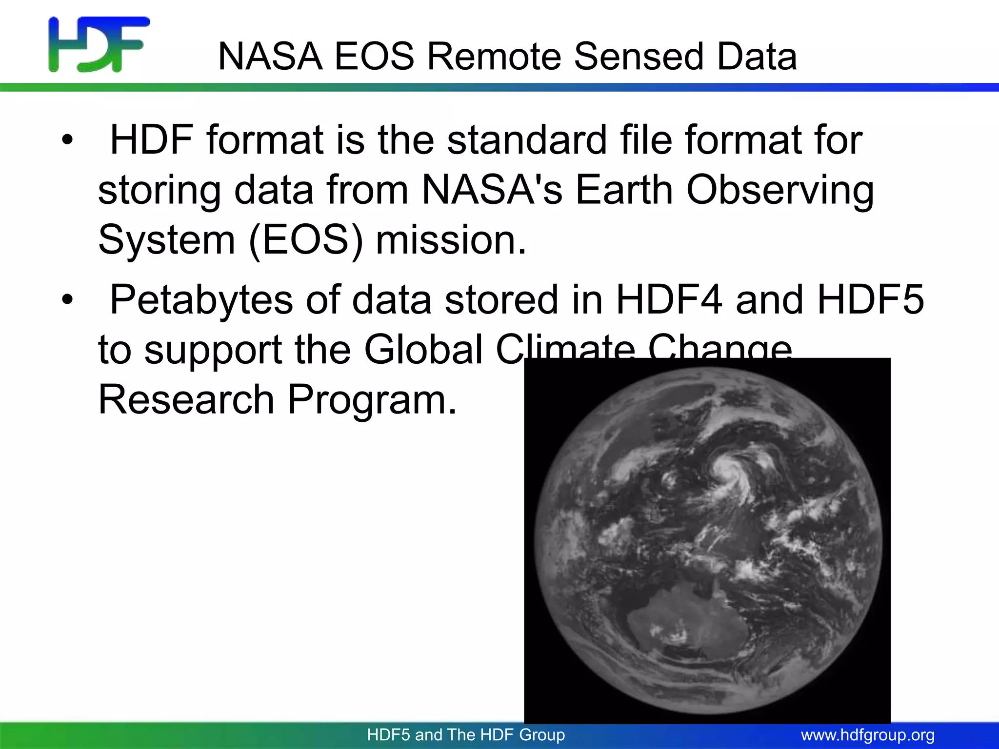 www.hdfgroup.orgHDF5 and The HDF Group
NASA EOS Remote Sensed Data
• HDF format is the standard file format for
storing data from NASA's Earth Observing
System (EOS) mission.
• Petabytes of data stored in HDF4 and HDF5
to support the Global Climate Change
Research Program.
 