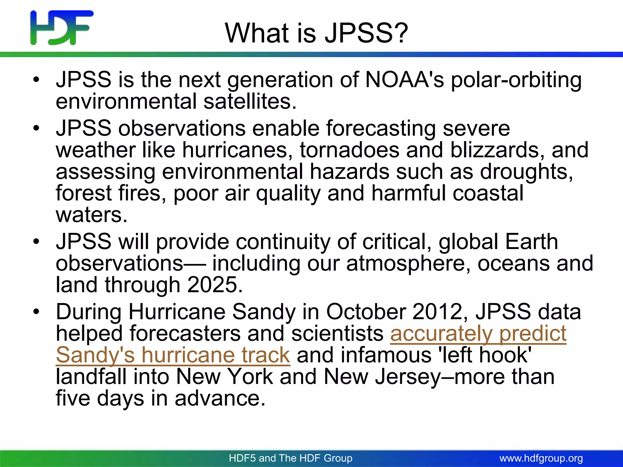 www.hdfgroup.org
What is JPSS?
• JPSS is the next generation of NOAA's polar-orbiting
environmental satellites.
• JPSS observations enable forecasting severe
weather like hurricanes, tornadoes and blizzards, and
assessing environmental hazards such as droughts,
forest fires, poor air quality and harmful coastal
waters.
• JPSS will provide continuity of critical, global Earth
observations— including our atmosphere, oceans and
land through 2025.
• During Hurricane Sandy in October 2012, JPSS data
helped forecasters and scientists accurately predict
Sandy's hurricane track and infamous 'left hook'
landfall into New York and New Jersey–more than
five days in advance.
HDF5 and The HDF Group
 