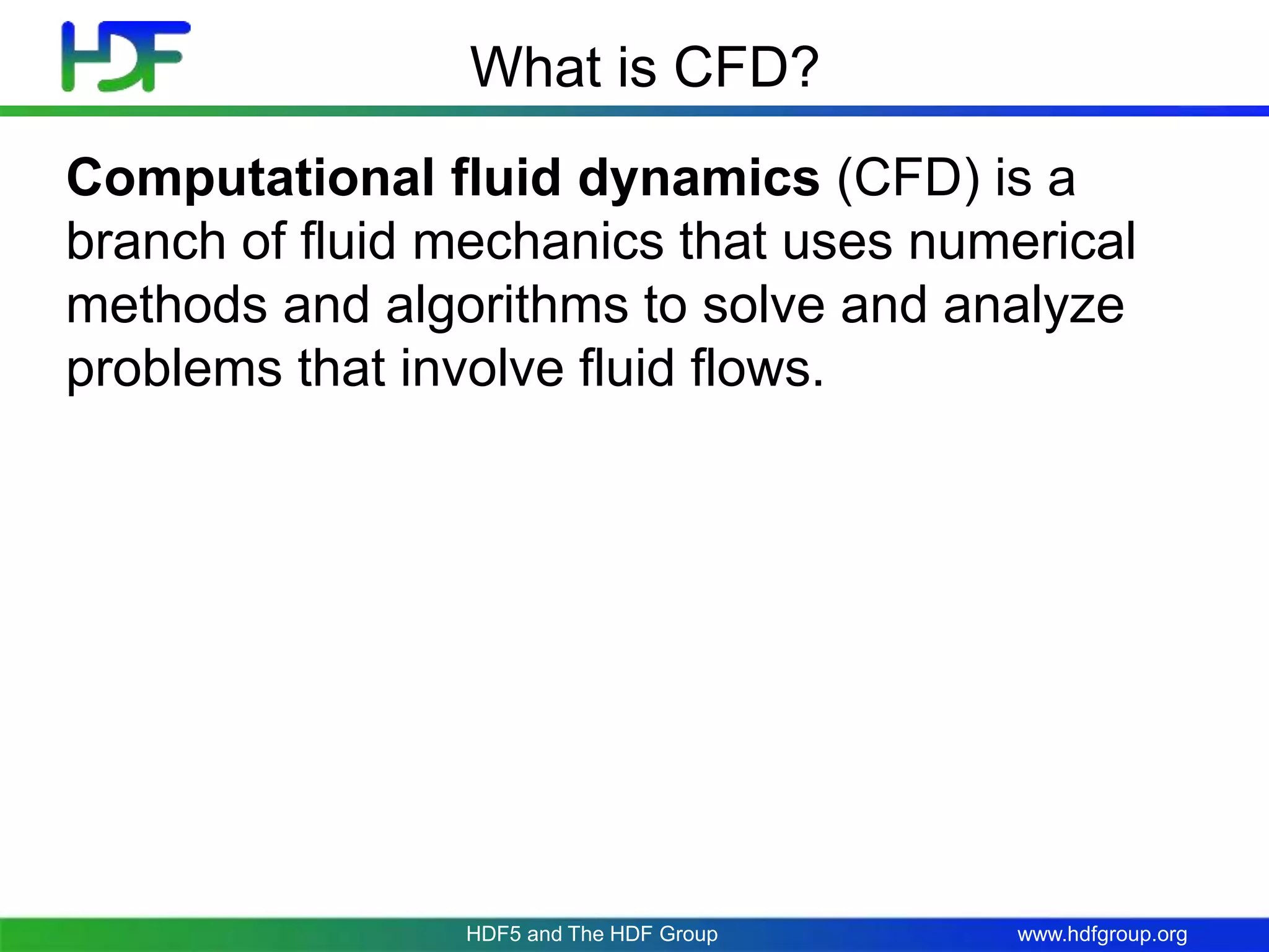 www.hdfgroup.org
What is CFD?
Computational fluid dynamics (CFD) is a
branch of fluid mechanics that uses numerical
methods and algorithms to solve and analyze
problems that involve fluid flows.
HDF5 and The HDF Group
 