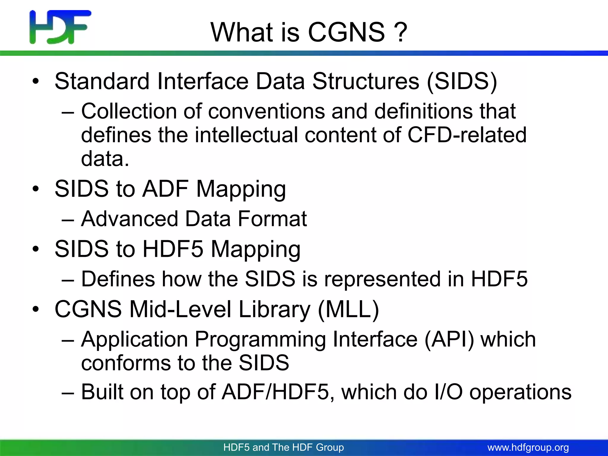 www.hdfgroup.org
What is CGNS ?
• Standard Interface Data Structures (SIDS)
– Collection of conventions and definitions that
defines the intellectual content of CFD-related
data.
• SIDS to ADF Mapping
– Advanced Data Format
• SIDS to HDF5 Mapping
– Defines how the SIDS is represented in HDF5
• CGNS Mid-Level Library (MLL)
– Application Programming Interface (API) which
conforms to the SIDS
– Built on top of ADF/HDF5, which do I/O operations
HDF5 and The HDF Group
 