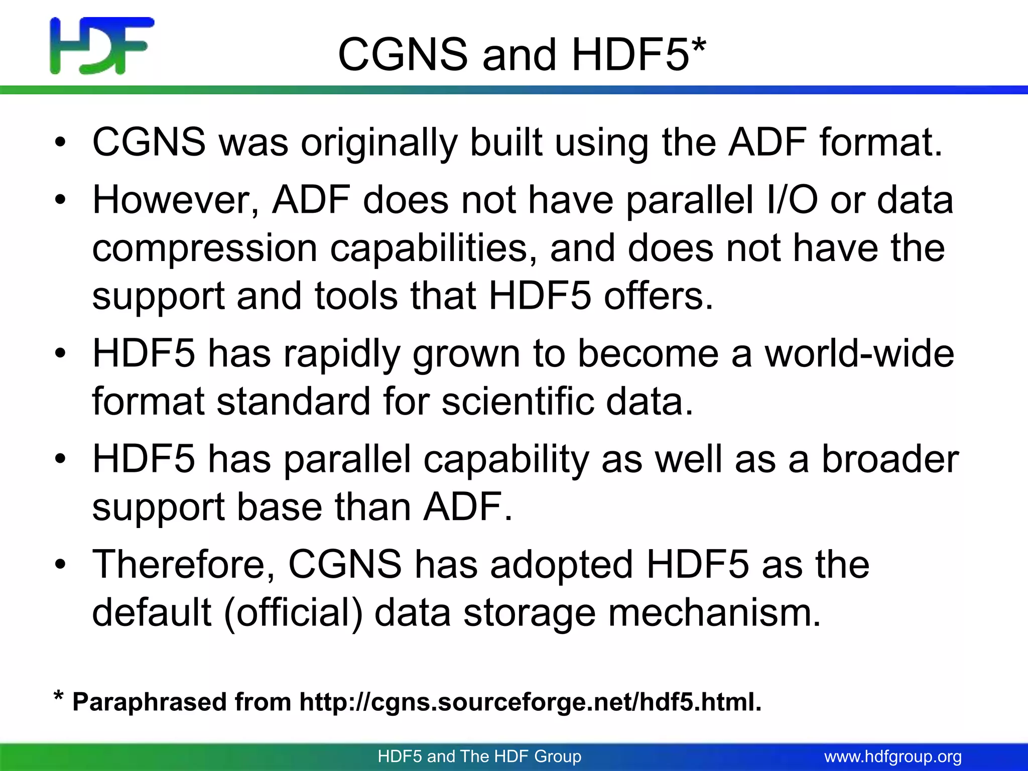 www.hdfgroup.org
CGNS and HDF5*
• CGNS was originally built using the ADF format.
• However, ADF does not have parallel I/O or data
compression capabilities, and does not have the
support and tools that HDF5 offers.
• HDF5 has rapidly grown to become a world-wide
format standard for scientific data.
• HDF5 has parallel capability as well as a broader
support base than ADF.
• Therefore, CGNS has adopted HDF5 as the
default (official) data storage mechanism.
* Paraphrased from http://cgns.sourceforge.net/hdf5.html.
HDF5 and The HDF Group
 