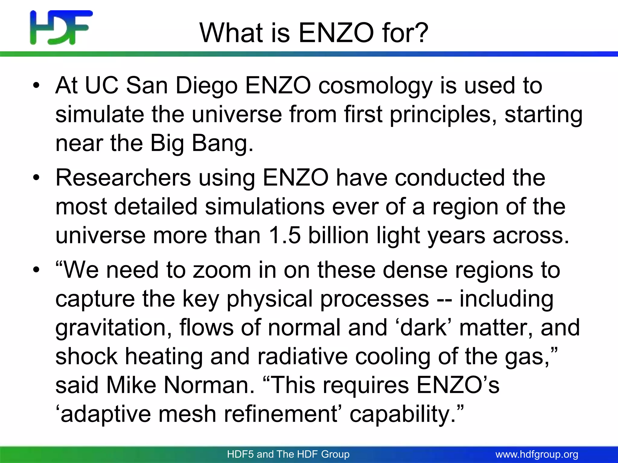 www.hdfgroup.org
What is ENZO for?
• At UC San Diego ENZO cosmology is used to
simulate the universe from first principles, starting
near the Big Bang.
• Researchers using ENZO have conducted the
most detailed simulations ever of a region of the
universe more than 1.5 billion light years across.
• “We need to zoom in on these dense regions to
capture the key physical processes -- including
gravitation, flows of normal and ‘dark’ matter, and
shock heating and radiative cooling of the gas,”
said Mike Norman. “This requires ENZO’s
‘adaptive mesh refinement’ capability.”
HDF5 and The HDF Group
 