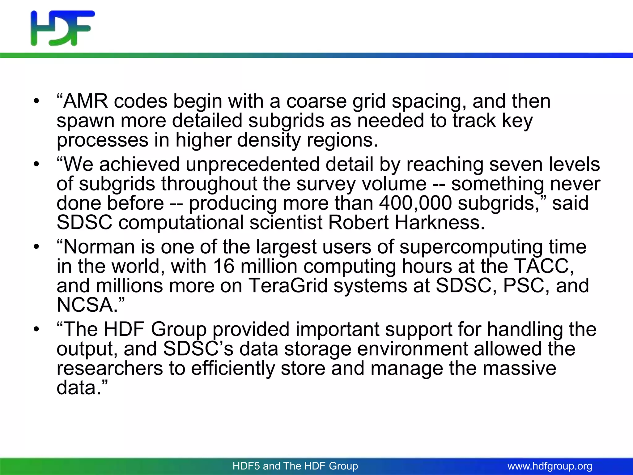 www.hdfgroup.org
• “AMR codes begin with a coarse grid spacing, and then
spawn more detailed subgrids as needed to track key
processes in higher density regions.
• “We achieved unprecedented detail by reaching seven levels
of subgrids throughout the survey volume -- something never
done before -- producing more than 400,000 subgrids,” said
SDSC computational scientist Robert Harkness.
• “Norman is one of the largest users of supercomputing time
in the world, with 16 million computing hours at the TACC,
and millions more on TeraGrid systems at SDSC, PSC, and
NCSA.”
• “The HDF Group provided important support for handling the
output, and SDSC’s data storage environment allowed the
researchers to efficiently store and manage the massive
data.”
HDF5 and The HDF Group
 