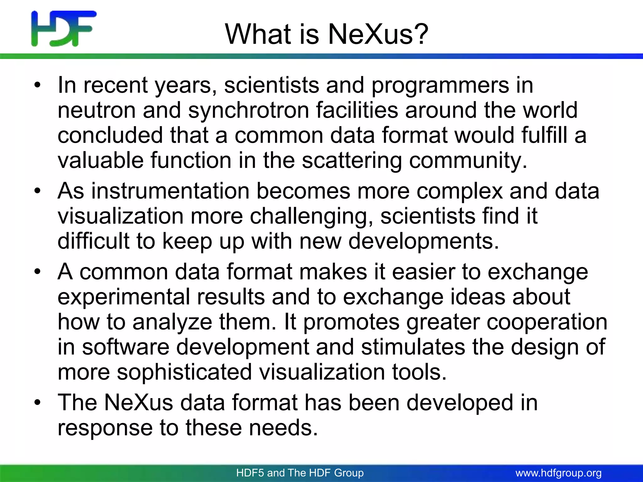 www.hdfgroup.org
What is NeXus?
• In recent years, scientists and programmers in
neutron and synchrotron facilities around the world
concluded that a common data format would fulfill a
valuable function in the scattering community.
• As instrumentation becomes more complex and data
visualization more challenging, scientists find it
difficult to keep up with new developments.
• A common data format makes it easier to exchange
experimental results and to exchange ideas about
how to analyze them. It promotes greater cooperation
in software development and stimulates the design of
more sophisticated visualization tools.
• The NeXus data format has been developed in
response to these needs.
HDF5 and The HDF Group
 