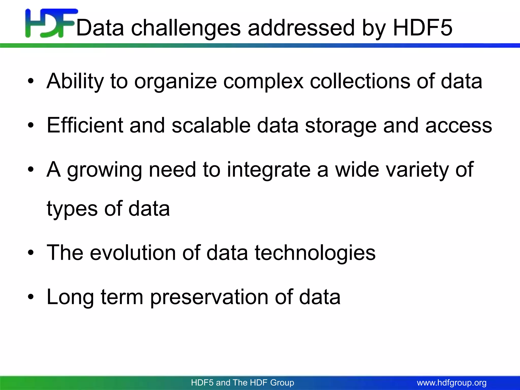 www.hdfgroup.org
Data challenges addressed by HDF5
• Ability to organize complex collections of data
• Efficient and scalable data storage and access
• A growing need to integrate a wide variety of
types of data
• The evolution of data technologies
• Long term preservation of data
HDF5 and The HDF Group
 