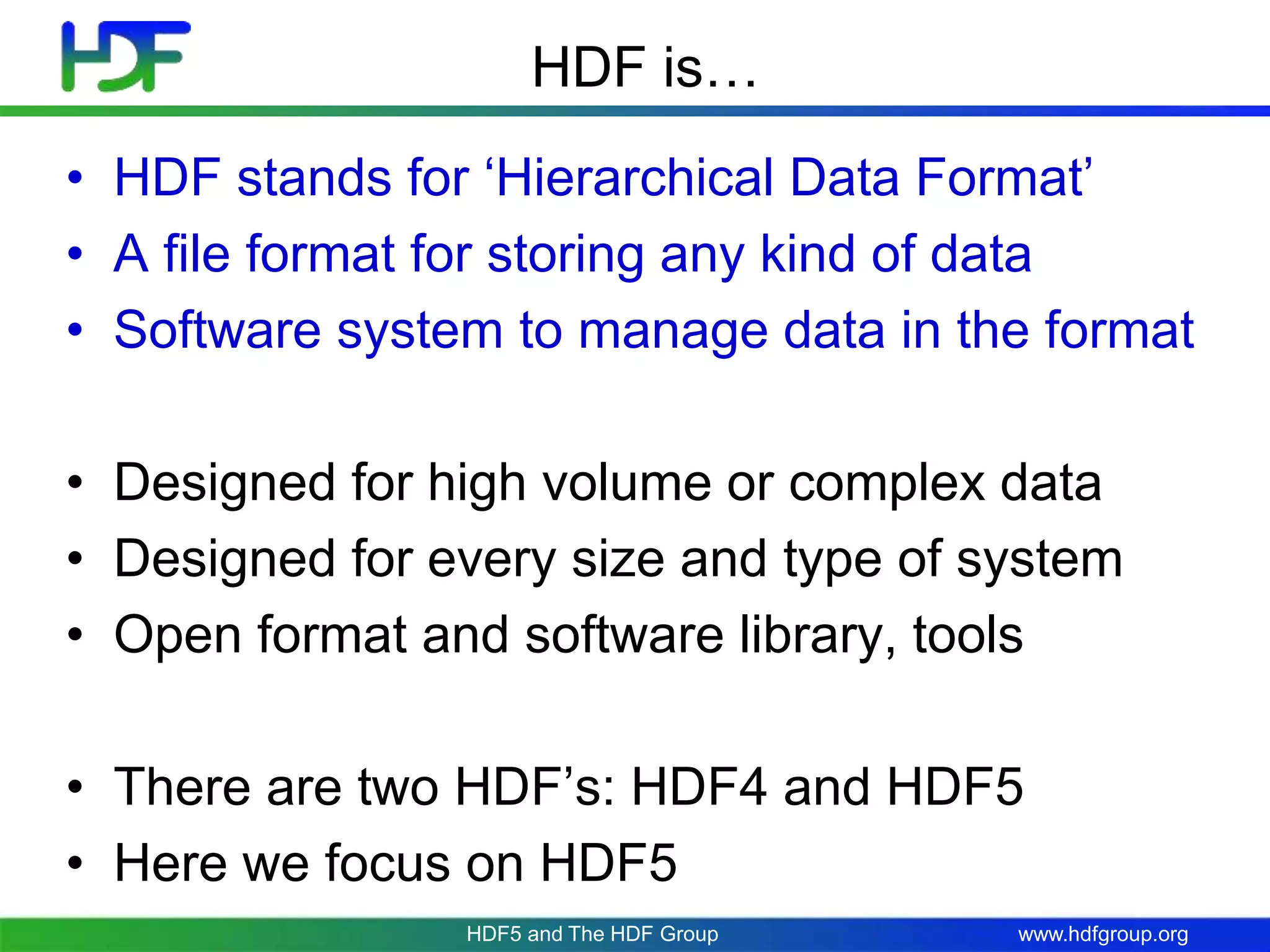 www.hdfgroup.orgHDF5 and The HDF Group
HDF is…
• HDF stands for ‘Hierarchical Data Format’
• A file format for storing any kind of data
• Software system to manage data in the format
• Designed for high volume or complex data
• Designed for every size and type of system
• Open format and software library, tools
• There are two HDF’s: HDF4 and HDF5
• Here we focus on HDF5
 