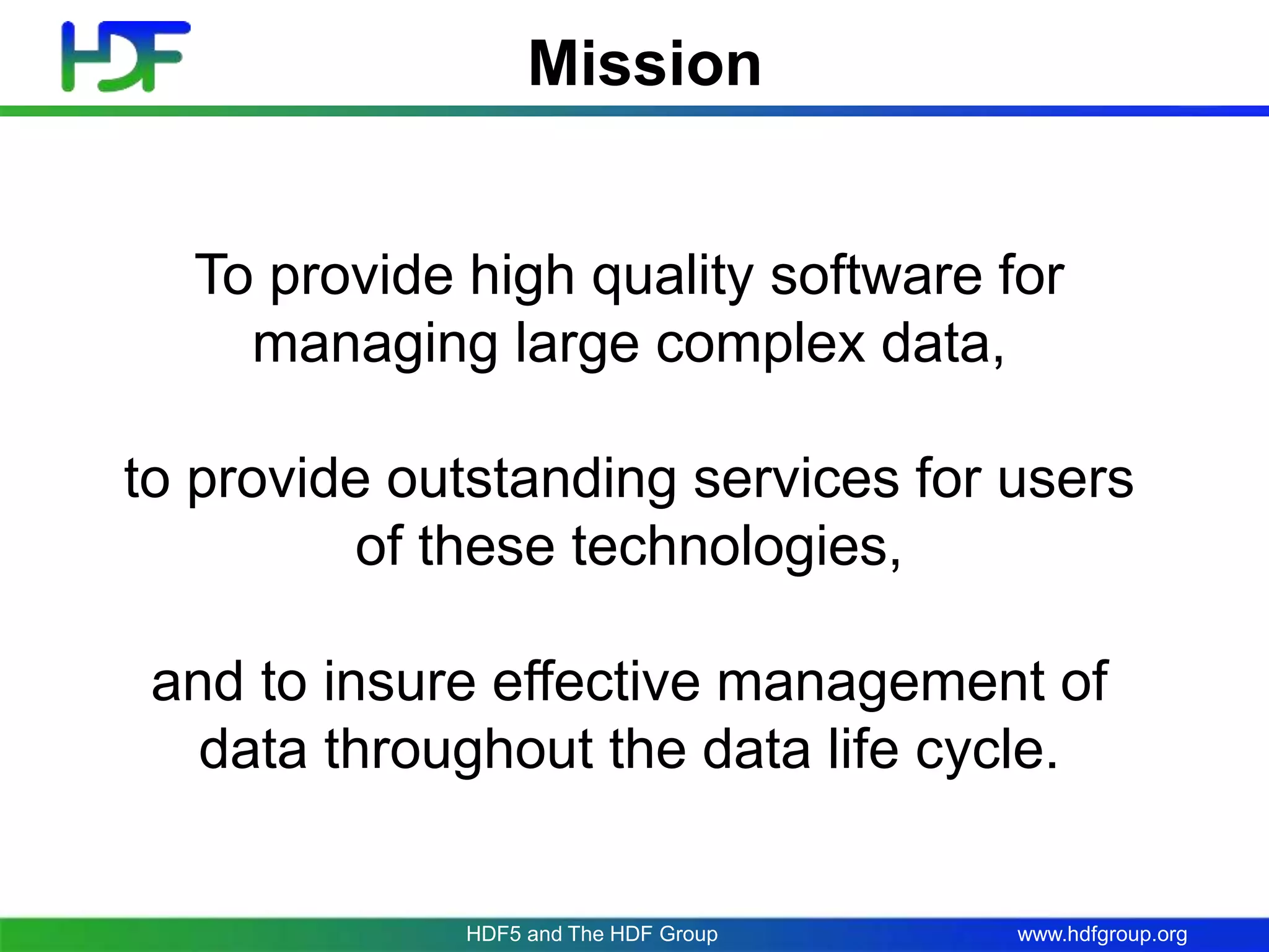 www.hdfgroup.org
Mission
To provide high quality software for
managing large complex data,
to provide outstanding services for users
of these technologies,
and to insure effective management of
data throughout the data life cycle.
HDF5 and The HDF Group
 