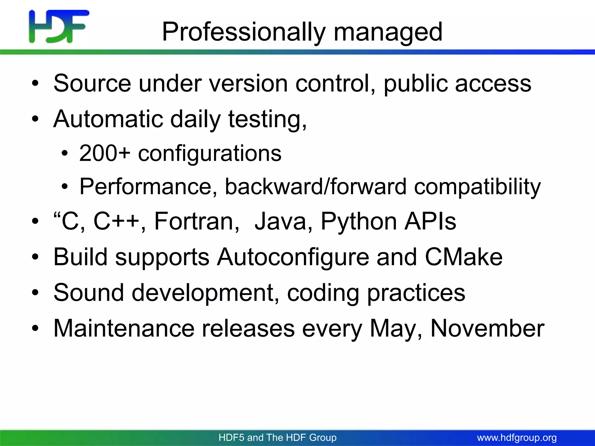 www.hdfgroup.org
Professionally managed
• Source under version control, public access
• Automatic daily testing,
• 200+ configurations
• Performance, backward/forward compatibility
• “C, C++, Fortran, Java, Python APIs
• Build supports Autoconfigure and CMake
• Sound development, coding practices
• Maintenance releases every May, November
HDF5 and The HDF Group
 