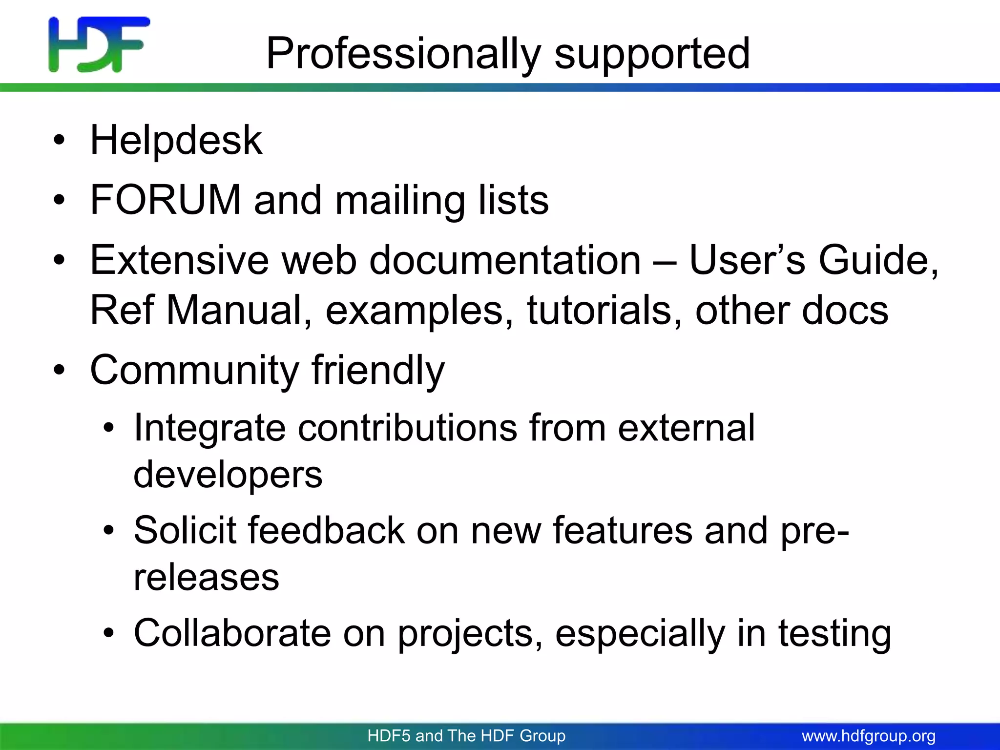 www.hdfgroup.org
Professionally supported
• Helpdesk
• FORUM and mailing lists
• Extensive web documentation – User’s Guide,
Ref Manual, examples, tutorials, other docs
• Community friendly
• Integrate contributions from external
developers
• Solicit feedback on new features and pre-
releases
• Collaborate on projects, especially in testing
HDF5 and The HDF Group
 