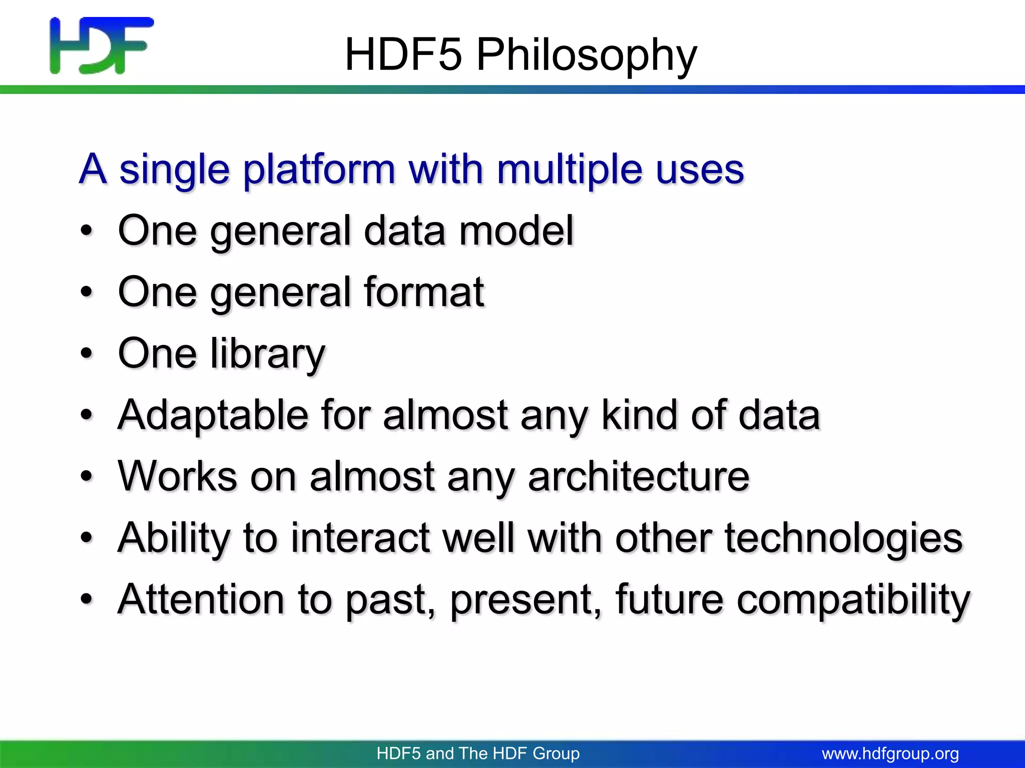 www.hdfgroup.orgHDF5 and The HDF Group
A single platform with multiple uses
• One general data model
• One general format
• One library
• Adaptable for almost any kind of data
• Works on almost any architecture
• Ability to interact well with other technologies
• Attention to past, present, future compatibility
HDF5 Philosophy
 