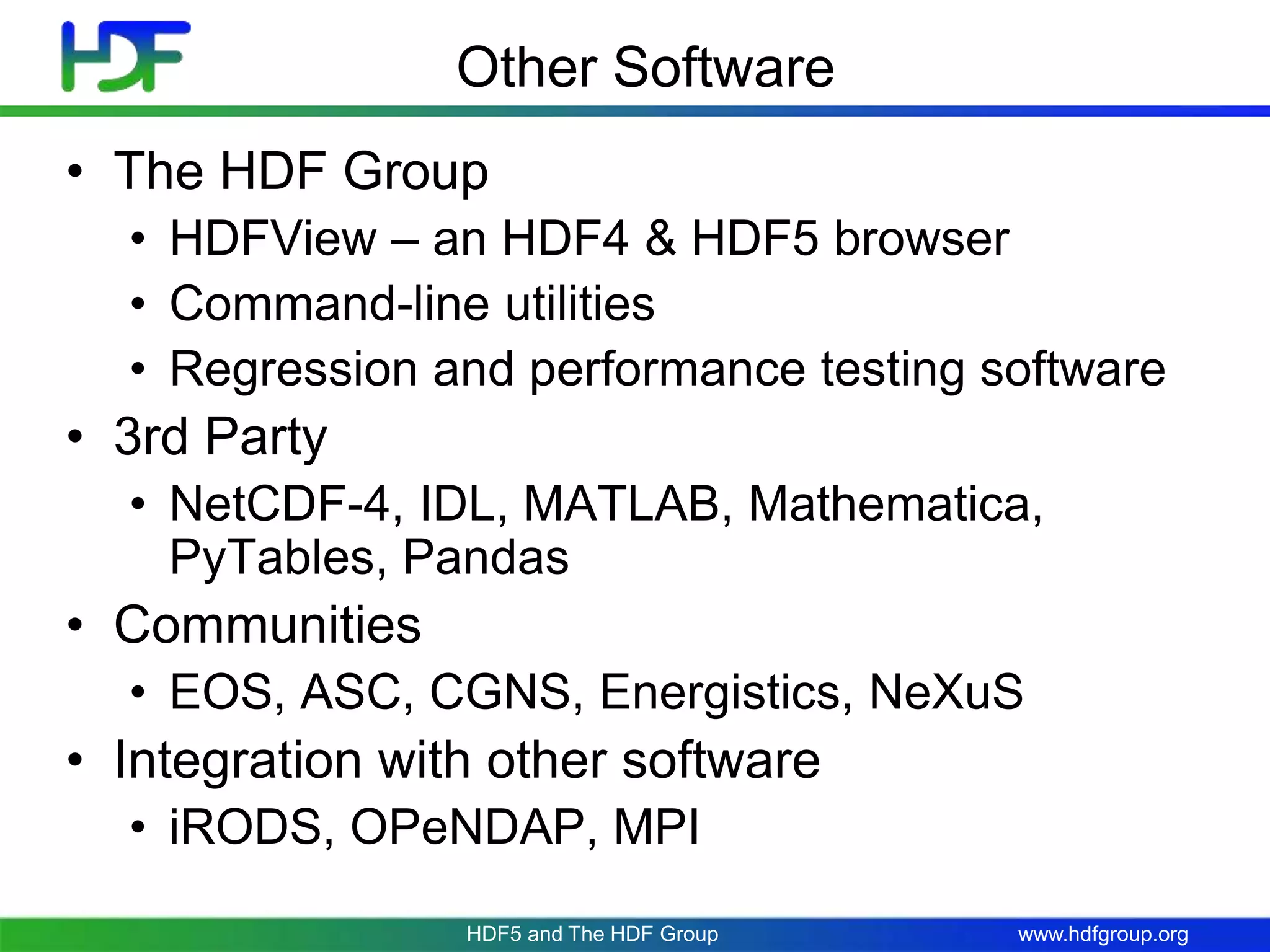 www.hdfgroup.org
Other Software
• The HDF Group
• HDFView – an HDF4 & HDF5 browser
• Command-line utilities
• Regression and performance testing software
• 3rd Party
• NetCDF-4, IDL, MATLAB, Mathematica,
PyTables, Pandas
• Communities
• EOS, ASC, CGNS, Energistics, NeXuS
• Integration with other software
• iRODS, OPeNDAP, MPI
HDF5 and The HDF Group
 