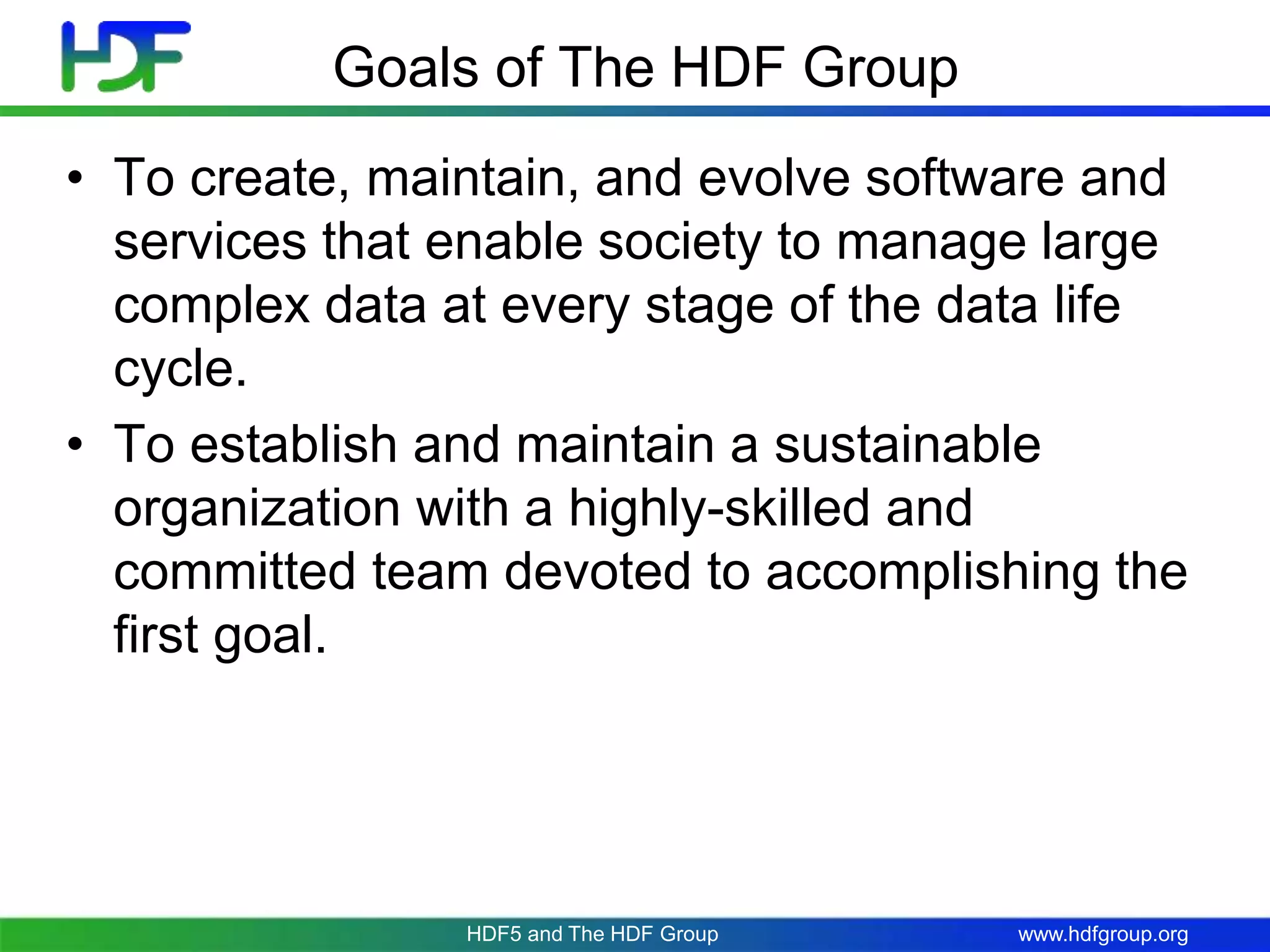 www.hdfgroup.org
Goals of The HDF Group
• To create, maintain, and evolve software and
services that enable society to manage large
complex data at every stage of the data life
cycle.
• To establish and maintain a sustainable
organization with a highly-skilled and
committed team devoted to accomplishing the
first goal.
HDF5 and The HDF Group
 