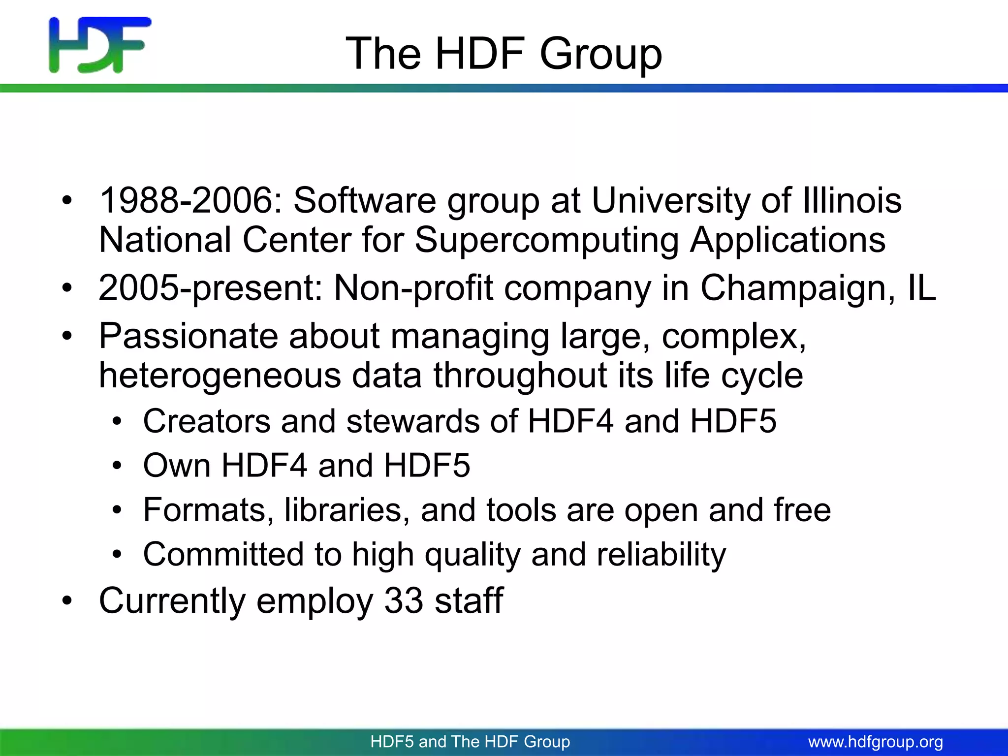 www.hdfgroup.org
The HDF Group
• 1988-2006: Software group at University of Illinois
National Center for Supercomputing Applications
• 2005-present: Non-profit company in Champaign, IL
• Passionate about managing large, complex,
heterogeneous data throughout its life cycle
• Creators and stewards of HDF4 and HDF5
• Own HDF4 and HDF5
• Formats, libraries, and tools are open and free
• Committed to high quality and reliability
• Currently employ 33 staff
HDF5 and The HDF Group
 