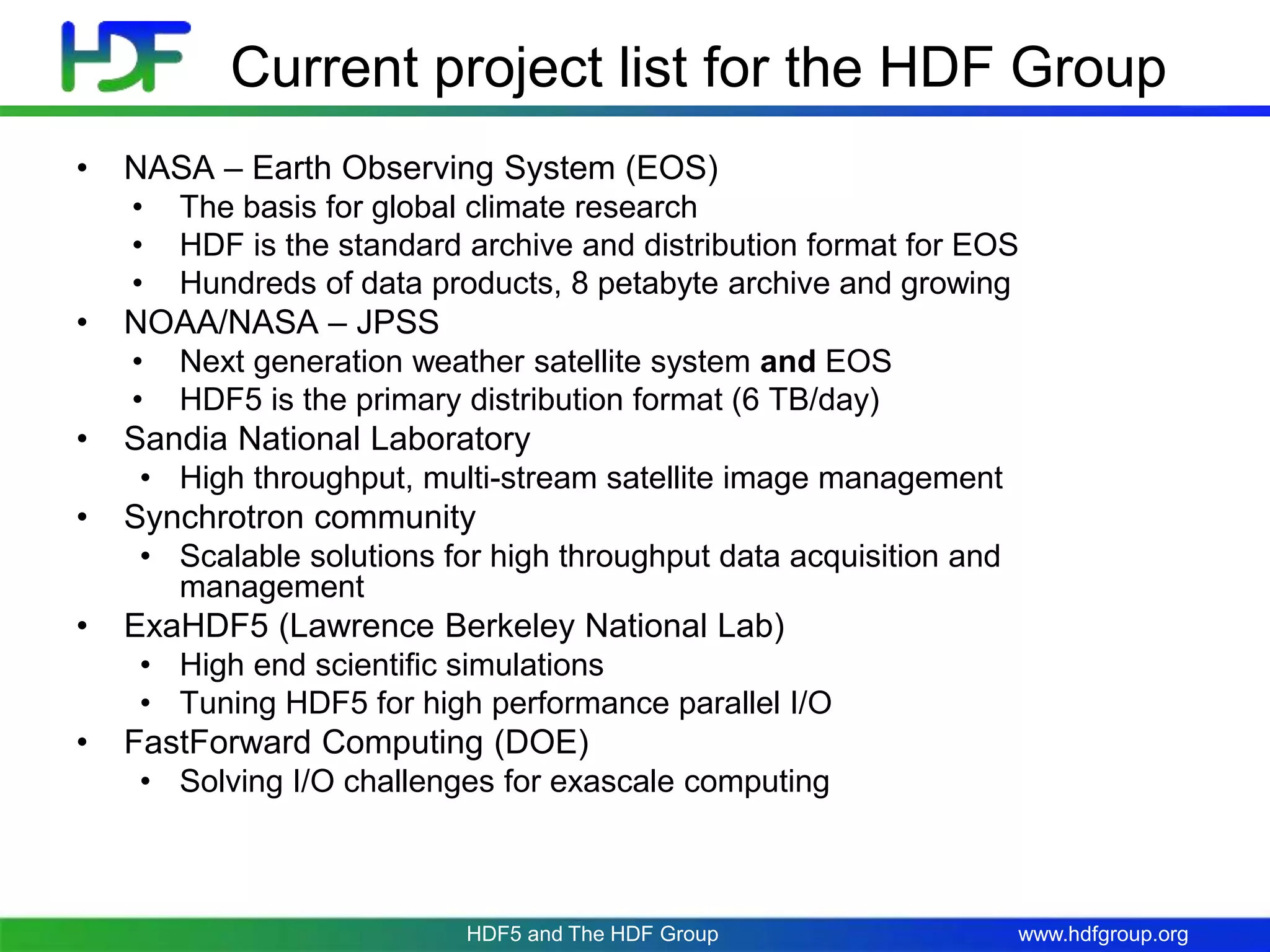 www.hdfgroup.org
Current project list for the HDF Group
• NASA – Earth Observing System (EOS)
• The basis for global climate research
• HDF is the standard archive and distribution format for EOS
• Hundreds of data products, 8 petabyte archive and growing
• NOAA/NASA – JPSS
• Next generation weather satellite system and EOS
• HDF5 is the primary distribution format (6 TB/day)
• Sandia National Laboratory
• High throughput, multi-stream satellite image management
• Synchrotron community
• Scalable solutions for high throughput data acquisition and
management
• ExaHDF5 (Lawrence Berkeley National Lab)
• High end scientific simulations
• Tuning HDF5 for high performance parallel I/O
• FastForward Computing (DOE)
• Solving I/O challenges for exascale computing
HDF5 and The HDF Group
 