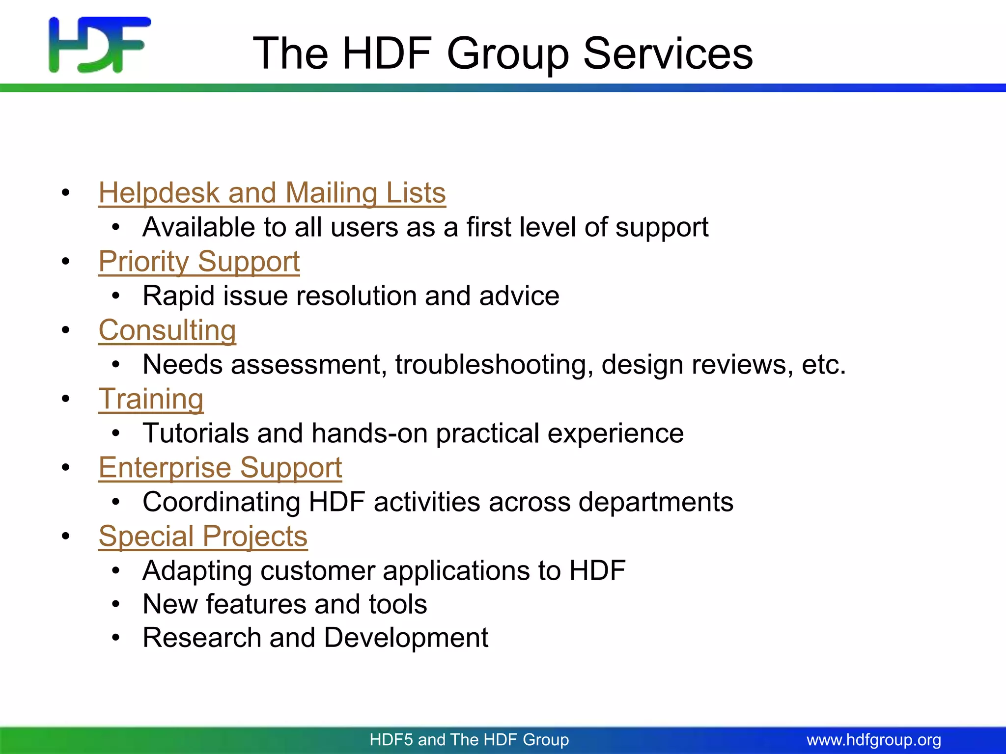 www.hdfgroup.org
The HDF Group Services
• Helpdesk and Mailing Lists
• Available to all users as a first level of support
• Priority Support
• Rapid issue resolution and advice
• Consulting
• Needs assessment, troubleshooting, design reviews, etc.
• Training
• Tutorials and hands-on practical experience
• Enterprise Support
• Coordinating HDF activities across departments
• Special Projects
• Adapting customer applications to HDF
• New features and tools
• Research and Development
HDF5 and The HDF Group
 