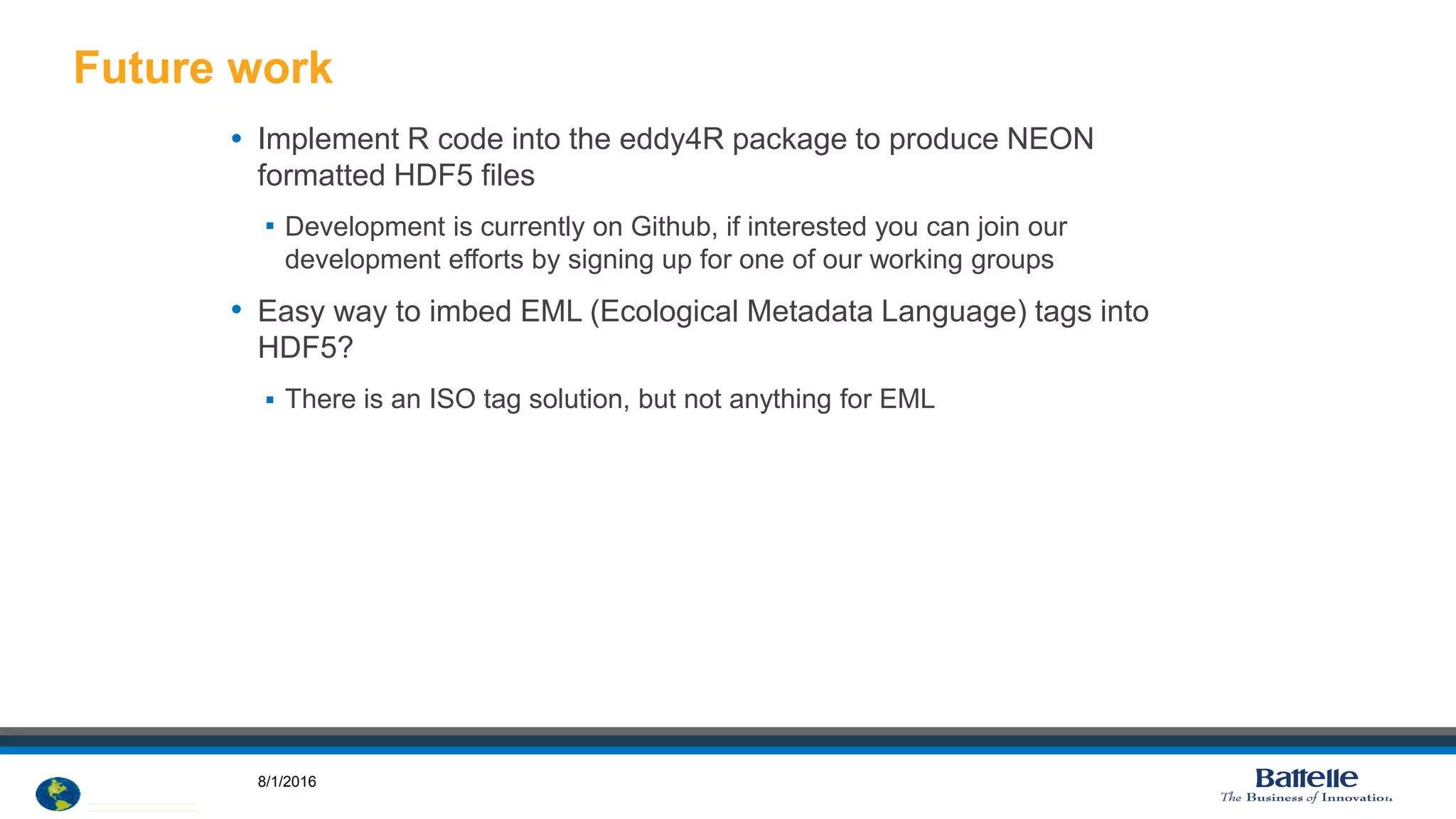 © 2012 National Ecological Observatory Network. ALL RIGHTS RESERVED.
• Implement R code into the eddy4R package to produce NEON
formatted HDF5 files
 Development is currently on Github, if interested you can join our
development efforts by signing up for one of our working groups
• Easy way to imbed EML (Ecological Metadata Language) tags into
HDF5?
 There is an ISO tag solution, but not anything for EML
Future work
14
8/1/2016
 