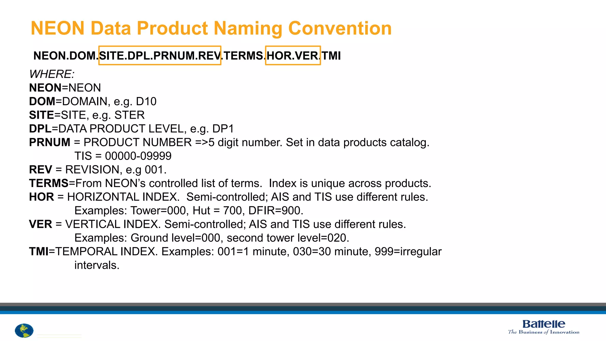 © 2012 National Ecological Observatory Network. ALL RIGHTS RESERVED.
NEON Data Product Naming Convention
7
NEON.DOM.SITE.DPL.PRNUM.REV.TERMS.HOR.VER.TMI
WHERE:
NEON=NEON
DOM=DOMAIN, e.g. D10
SITE=SITE, e.g. STER
DPL=DATA PRODUCT LEVEL, e.g. DP1
PRNUM = PRODUCT NUMBER =>5 digit number. Set in data products catalog.
TIS = 00000-09999
REV = REVISION, e.g 001.
TERMS=From NEON’s controlled list of terms. Index is unique across products.
HOR = HORIZONTAL INDEX. Semi-controlled; AIS and TIS use different rules.
Examples: Tower=000, Hut = 700, DFIR=900.
VER = VERTICAL INDEX. Semi-controlled; AIS and TIS use different rules.
Examples: Ground level=000, second tower level=020.
TMI=TEMPORAL INDEX. Examples: 001=1 minute, 030=30 minute, 999=irregular
intervals.
 