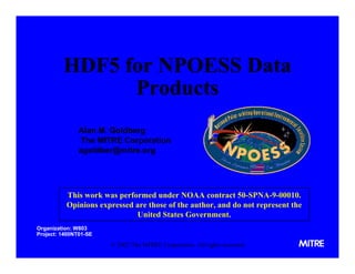 HDF5 for NPOESS Data
Products
Alan M. Goldberg
The MITRE Corporation
agoldber@mitre.org

This work was performed under NOAA contract 50-SPNA-9-00010.
Opinions expressed are those of the author, and do not represent the
United States Government.
Organization: W803
Project: 1400NT01-SE

© 2002 The MITRE Corporation. All rights reserved.

 