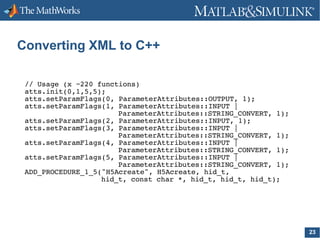 Converting XML to C++
// Usage (x ~220 functions)
atts.init(0,1,5,5);
atts.setParamFlags(0, ParameterAttributes::OUTPUT, 1);
atts.setParamFlags(1, ParameterAttributes::INPUT |
ParameterAttributes::STRING_CONVERT, 1);
atts.setParamFlags(2, ParameterAttributes::INPUT, 1);
atts.setParamFlags(3, ParameterAttributes::INPUT |
ParameterAttributes::STRING_CONVERT, 1);
atts.setParamFlags(4, ParameterAttributes::INPUT |
ParameterAttributes::STRING_CONVERT, 1);
atts.setParamFlags(5, ParameterAttributes::INPUT |
ParameterAttributes::STRING_CONVERT, 1);
ADD_PROCEDURE_1_5("H5Acreate", H5Acreate, hid_t,
hid_t, const char *, hid_t, hid_t, hid_t);

23

 