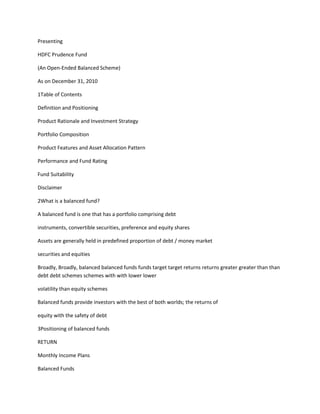 Presenting<br />HDFC Prudence Fund<br />(An Open-Ended Balanced Scheme)<br />As on December 31, 2010<br />1Table of Contents<br />Definition and Positioning<br />Product Rationale and Investment Strategy<br />Portfolio Composition<br />Product Features and Asset Allocation Pattern<br />Performance and Fund Rating<br />Fund Suitability<br />Disclaimer<br />2What is a balanced fund?<br />A balanced fund is one that has a portfolio comprising debt<br />instruments, convertible securities, preference and equity shares<br />Assets are generally held in predefined proportion of debt / money market<br />securities and equities<br />Broadly, Broadly, balanced balanced funds funds target target returns returns greater greater than than debt debt schemes schemes with with lower lower<br />volatility than equity schemes<br />Balanced funds provide investors with the best of both worlds; the returns of<br />equity with the safety of debt<br />3Positioning of balanced funds<br />RETURN<br />Monthly Income Plans<br />Balanced Funds<br />Index Funds<br />Equity Funds<br />Sectoral Funds<br />RISK<br />RETURN<br />Liquid Funds<br />Income Funds<br />Gilt Funds<br />Monthly Income Plans<br />4Product Rationale<br />Hassle free investing Investors save time, effort and costs. No need to constantly monitor the portfolio<br />to maintain the target asset allocation<br />Buy low Sell High A constant asset allocation results in buying more equities when markets fall<br />sharply (selling bonds) and selling equities when markets rally sharply (buying<br />bonds)<br />Cost effective Cheaper and tax efficient alternative to maintain constant asset allocation<br />5Investment Strategy<br />In the long term, the mix between equity and debt instruments is targeted<br />between 40:75 and 60:25 respectively<br />In such times when the interest rates are high and equities are<br />expensive, investments in debt would be generally more attractive versus<br />equities and accordingly the fund would increase the debt component in the<br />portfolio<br />Similarly in times when the interest rates are low and equity valuations are<br />cheap, the fund would increase equity exposure while lowering its debt<br />component in the portfolio<br />The exact mix of the portfolio will be a function of interest<br />rates, equity valuations and outlook for growth of earnings<br />6Investment Strategy<br />(Equities)<br />Maintains an effectively diversified portfolio<br />No cap / style bias<br />Focus is on:<br />Sound quality companies<br />Companies that enjoy Leadership / near leadership position<br />Companies / businesses with superior growth prospects available at a reasonable price<br />7Investment Strategy<br />(Fixed Income)<br />The fund would invest in debt instruments such as government<br />securities, securitised debts, corporate debentures and bonds, preference<br />shares, quasi government bonds and money market instruments<br />Preference for high quality assets<br />Actively Actively managed managed debt debt portfolio portfolio based based onon interest interest rate rate outlook outlook;; investment investment<br />opportunity is assessed with regard to credit, interest rate and liquidity risk<br />The exact proportion in money market instruments will be a function of the<br />liquidity needs and the attractiveness of the debt/equity markets<br />8Managing and Controlling Risk<br />The key to building wealth in the long run is not to earn very high returns<br />occasionally, but to earn reasonable returns with higher consistency and to<br />avoid large losses that reduce wealth significantly<br />Best illustration of this strategy was the reduction in exposure to IT stocks in<br />late 1999 ahead of the ‘IT meltdown’. Subsequently in CY 2000 and CY 2001,<br />most IT stocks lost between 50%-90% in value. In the same period HDFC<br />Prudence Prudence Fund Fund lost lost around around 1414%% **<br />* Past performance may or may not be sustained in the future. Please refer relative performance <br />table on slide 16.<br />9Portfolio Composition<br />(As on December 31, 2010)<br />10Industry Allocation - % of Net Assets<br />(Equity)<br />(As at December 31, 2010)<br />Chemicals <br />Minerals/Mining<br />Industrial Capital Goods<br />Media & Entertainment<br />Textile Products<br />Oil<br />Others<br />Pharmaceuticals<br />Consumer Non Durables<br />Software<br />Banks<br />2.28<br />2.31<br />2.53<br />2.82<br />3.13<br />3.52<br />5.56<br />6.20<br />8.63<br />9.19<br />14.70<br />Telecom - Services<br />Gas<br />Finance<br />Auto<br />Industrial Products<br />Trading<br />Auto Ancillaries<br />Petroleum Products<br />Chemicals <br />1.26<br />1.32<br />1.46<br />1.67<br />1.68<br />1.99<br />2.01<br />2.04<br />2.28<br />Others include: Power (1.03%), Construction (0.82%), Paper Products (0.78%), Consumer Durables (0.78%) Paper<br />(0.69%), Construction Project (0.61%), Ferrous Metals (0.54%), Retailing (0.22%), Textiles Synthetic 0.15%)<br />11Portfolio Composition<br />(As at December 31, 2010)<br />% to Net Assets<br />Total of Top 10 equity holdings 31.80<br />Total Equity & Equity Related Holdings 74.30<br />Total Government Securities, Money Market Instruments and Credit Exposures 24.45<br />Cash, Cash, Cash Cash Equivalents Equivalents and and Net Net Current Current Assets Assets 1.13 1.13<br />Cash Margin 0.11<br />Grand Total 100.00<br />Net Assets (``` In crore) 5,964.57<br />12Product Features<br />Type of Scheme An Open-ended Balanced Scheme<br />Inception Date (Date of allotment) February 1, 1994<br />Investment Objective To provide periodic returns and capital appreciation over a long period of time from a judicious mix of<br />equity and debt investments with an aim to prevent / minimise any capital erosion<br />Fund Manager $ Prashant Jain (Since June 19, 2003)*<br />Plans / Options Growth and Dividend – The Dividend Option offers Dividend Payout and Reinvestment facility<br />Minimum Application Amount<br />(Under Each Option)<br />Purchase: ` 5,000 and any amount thereafter<br />Additional Purchase: ` 1,000 and any amount thereafter<br />Load Load Structure Structure Entry Entry Load Load:<br />Not Applicable. Upfront commission shall be paid directly by the investor to the ARN Holder<br />(AMFI registered Distributor) based on the investors’ assessment of various factors including<br />the service rendered by the ARN Holder.<br />Exit Load:<br />In respect of each purchase / switch-in of units, an exit load of 1.00% is payable if units are<br />redeemed / switched – out within 1 year from the date of allotment.<br />No exit load is payable if units are redeemed / switched – out after 1 year from the date of<br />allotment.<br />Entry / Exit load shall not be levied on bonus units and units allotted on dividend reinvestment.<br />Benchmark CRISIL Balanced Fund Index<br />* Date of migration from Zurich India Mutual Fund.<br />$ Dedicated Fund Manager for Overseas Investments: Miten Lathia since Auugst 5, 2010.<br />13Asset Allocation Pattern<br />Type of the Instruments Minimum Allocation<br />(% of Net Assets)<br />Maximum Allocation<br />(% of Net Assets)<br />Risk Profile of the <br />Instrument<br />Equity & Equity linked<br />instruments<br />40 75 High<br />Debt Securities and<br />money market<br />instruments*<br />25 60 Low to Medium<br />*Investment in Securitised debt, if undertaken, would not exceed 10% of the net assets of the Scheme.<br />The scheme may seek investment opportunity in the ADR / GDR / Foreign Equity and Debt Securities (max. 40% of net<br />assets) subject to SEBI (Mutual Funds) Regulations, 1996. The scheme may use derivatives mainly for the purpose of<br />hedging and portfolio balancing (max 25% of net assets) based on the opportunities available subject to SEBI (Mutual<br />Funds) Regulations, 1996.<br />14Performance <br />& Fund Rating<br />(As on December 31, 2010)<br />15Relative Performance –<br />HDFC Prudence Fund (Growth Option)<br />(As on December 31, 2010)<br />Period Returns (%) $$ ^ CRISIL Balanced Fund Index <br />Returns (%) #<br />Last 1 Year (365 Days) 26.32 13.57<br />Last 3 Years (1096 Days) 10.56 3.45<br />Last 5 Years (1827 Days) 20.84 13.64<br />Last 10 Years (3654 Days) 27.19 N.A.<br />Since Inception $ (6177 Days) 21.88 N.A.<br />^ Past performance may or may not be sustained in the future<br />Performance of the Dividend Option for the investor would be net of Distribution Tax as applicable.<br />Above returns are compounded annualized (CAGR.<br /># Benchmark Index <br />$$ All dividends declared prior to the splitting of the Scheme into Dividend & Growth Options are assumed to be  reinvested in the <br />units of the Scheme at then prevailing NAV ( ex-dividend NAV) .<br />N.A. – Not available<br />$ Inception Date: February 1, 1994<br />16Systematic Investment Plan Returns<br />(As on December 31, 2010)<br />SIP Investments<br />Since <br />Inception $<br />SIP<br />10 Year<br />SIP <br />5 Year<br />SIP <br />3 Year<br />SIP <br />1 Year<br />SIP <br />Total Amount <br />Invested (`)(`) (`)<br />203,000 120,000 60,000 36,000 12,000<br />Market Value (`)(`) 23,75,540 5,58,470 1,06,870 57,830 13,540<br />This is how your investments would have grown if you had invested say ``` 1,000 systematically on the first <br />business day of every month over a period of time.<br />Market Value (`)(`) (`) 23,75,540 5,58,470 1,06,870 57,830 13,540<br />Returns (annualised) <br />(%) * ^ $$<br />25.25 28.93 23.29 33.36 24.70<br />Benchmark Returns <br />(annualised) (%) #<br />N.A N.A 13.40 17.53 18.82<br />^Past Performance may or may not be sustained in the future.<br /># CRISIL Balanced Fund Index $ Inception Date: February 1, 1994 .*Load is not taken into consideration and the Returns are of Growth Option.<br />Investors are advised to refer to Relative Performance table on slide 17 for Non – SIP Returns<br />$$ All dividends declared prior to the splitting of the Scheme into Dividend & Growth Options are assumed to be reinvested in the units of the Scheme<br />at the then prevailing NAV( ex- dividend NAV).<br />Disclaimer: The above investment simulation is for illustrative purpose only and should not be construed as a promise on<br />Minimum returns and safeguard of capital. HDFC Mutual Fund / HDFC Asset Management Company Ltd. is not guaranteeing<br />or promising or forecasting any returns. SIP does not assure a profit or guarantee protection against loss in a declining market.<br />Please refer to the SIP enrolment form or contact the nearest ISC for SIP load structure.<br />17Dividend History<br />(Since 1999)<br />Record Date Cum Dividend<br />NAV per Unit (`)(`) (`)<br />Dividend ^<br />Per Unit (`)(`) (`)<br />November 29,1999 17.730 2.00<br />April 07, 2000 15.200 1.50<br />March 09, 2001 12.700 0.90<br />March 15, 2002 13.900 1.00<br />July 15, 2003 18.737 2.00<br />December 26, 2003 23.711 3.00<br />^Past performance may or may not be sustained in the future.<br />All dividends are on face value of ` 10 per unit. After payment of the dividend, the per Unit NAV falls to the extent of the <br />payout and statutory levy (if applicable)<br />March 15, 2004 20.247 1.50<br />March 18, 2005 25.265 5.00<br />March 03, 2006 30.543 5.00<br />February 21, 2007 32.483 5.00<br />February 21, 2008 33.503 5.00<br />March 19, 2009 17.393 2.50<br />March 18, 2010 31.238 3.50<br />18Recent Awards won by <br />HDFC Prudence Fund<br />ICRA Mutual Fund Awards 2010:<br />HDFC Prudence Fund has been ranked “A Seven Star Fundquot;
 # and has been awarded Gold<br />Award for 'Best Performance‘ # in the category of Open Ended Balanced for one year period<br />ending December 31, 2009 (from amongst 24 schemes)<br />Lipper Fund Awards 2010:<br />HDFC Prudence Fund – Growth Option was awarded the ‘Best Fund for over Five years’# in<br />the‘Mixed Asset INR Aggressive’ category (from amongst 24 schemes) for the 5 year period<br />ending December 31, 2009 at Lipper Fund Awards 2010 (India)<br />HDFC Prudence Fund - Growth Option was awarded the ‘Best Fund over Ten Years’# in<br />the‘Mixed Asset INR Aggressive’ category (from amongst 10 schemes) for the 10 year period<br />ending December 31, 2009 at Lipper Fund Awards 2010 (India)<br /># Past performance is no guarantee of future results.<br />Please refer slide No. 26 for Award Methodology and Disclaimer.<br />27Fund Rating<br />HDFC Prudence Fund – Growth Option was assigned ‘CRISIL Mutual Fund<br />Rank 1’# in the ‘Open End Balanced Schemes’ Category (out of 18 schemes) for<br />the 2 year period ending September 30, 2010 by CRISIL.<br />HDFC Prudence Fund was assigned ‘CRISIL Mutual Fund Rank 1’# in the ‘Open<br />End Consistent Balanced’ Category (out of 14 schemes) for the 5 year period ending<br />September 30, 2010 by CRISIL.<br />CRISIL Mutual Fund Rank “1” means that the composite performance of the<br />Scheme is “Very Good performance “and ranks within the Top 10 percentile in the<br />category.<br />^Past performance is no guarantee of future results.<br />Please refer to the slide number 26  on Award rating methodology and disclaimer.<br />20Fund Rating and Awards<br />HDFC Prudence Fund has been rated Five Stars by Morningstar in the Morningstar India<br />Open Ended Moderate Allocation Category (from amongst 74 schemes) for the overall<br />(3/5/10 year- as applicable) period ending December 31<br />st<br />, 2010#<br /> Five Stars indicate that the fund is in the top 10 percent of its category in terms of historical risk –<br />21<br /> Five Stars indicate that the fund is in the top 10 percent of its category in terms of historical risk –<br />adjusted returns<br />Value Research Rating - * * * * * (Five Stars) in Hybrid Equity – Oriented Category (25<br />schemes) for period ending December 31, 2010#<br /> Five – stars indicate that fund is in the top 10 per cent of its category in terms of historical risk –<br />adjusted returns<br /># Past performance is no guarantee of future results.<br />Please refer to the slide: 25  on Rating methodology.Fund Suitability<br />22Why HDFC Prudence Fund?<br />One of the oldest and best performing* balanced funds in the industry, with an<br />established track record of over 16 years<br />Strong emphasis on managing and controlling portfolio risk<br />Targets to assume higher risk only when justified by potentially higher returns<br />Helps investors maintain their asset allocation discipline at all times and not get<br />carried away by the cycle of fear and greed as a result of market swings<br />*Past performance may or may not be sustained in  the future<br />The targets / objectives of the scheme may or may not be achieved.<br />23HDFC Prudence Fund is suitable for <br />investors:<br />As a building block for their mutual fund portfolio<br />Looking for a well diversified portfolio across asset classes<br />Desiring a mixture of income and capital appreciation<br />Looking Looking toto maintain maintain their their asset asset allocation allocation inin aa convenient, convenient, tax tax efficient efficient and and<br />timely manner<br />24DISCLAIMER: This presentation has been prepared and issued on the basis of internal data, publicly available information and other sources believed to be<br />reliable. The information contained in this document is for general purposes only and not a complete disclosure of every material fact and terms and conditions<br />and features of HDFC Prudence Fund. The information/ data herein alone is not sufficient and shouldn’t be used for the development or implementation of an<br />investment strategy. It should not be construed as investment advice to any party. The statements contained herein may include statements of future<br />expectations and other forward-looking statements that are based on our current views and assumptions and involve known and unknown risks and uncertainties<br />that could cause actual results, performance or events to differ materially from those expressed or implied in such statements. The recipient alone shall be fully<br />responsible / liable for any decision taken on the basis of this presentation. The content of this presentation is confidential and intended solely for the use of the<br />addressee. If you are not the addressee, or the person responsible for delivering it to the addressee, any disclosure, copying, distribution or any action taken or<br />omitted to be taken in reliance on it is prohibited and may be unlawful. No part of this document may be duplicated in whole or in part in any form and/or<br />redistributed without prior written consent of the HDFC Mutual Fund/ HDFC Asset Management Company Limited. The recipient(s) should before investing in the<br />Scheme(s) make his/their own investigation and seek appropriate professional advice.<br />Value Research Fund Ratings – Ranking Methodology<br />Value Research Fund Ratings are a composite measure of historical risk-adjusted returns. In the case of equity and hybrid funds this rating is based on the<br />weighted average monthly returns for the last 3 and 5-year periods. These ratings do not take into consideration any entry or exit load. Each category must have<br />a minimum of 10 funds for it to be rated. Effective, July 2008, an additional qualifying criteria, has been included whereby a fund with less than ` 5 crore of<br />average AUM in the past six months will not be eligible for rating.<br />Five-stars indicate that a fund is in the top 10% of its category in terms of historical risk-adjusted returns. Four stars indicate that a fund is in the next<br />22.5%, middle 35% receive three stars, the next 22.5% are assigned two stars while the bottom 10% receive one star. The number of schemes in each category<br />is mentioned in Hybrid Equity Oriented category are 25. These Fund Ratings are as on December 31, 2010. The Value Research Ratings are published in Monthly<br />Mutual Fund Performance Report and Mutual Fund Insight. The Ratings are subject to change every month. The Rating is based on primary data provided by<br />respective funds, Value Research does not guarantee the accuracy.<br />Morning Star Rating – Rating Methodology: The Morningstar fund rating methodology is based on a fund’s risk-adjusted return within a given Morningstar<br />category. For each fund with at least a three-year history, Morningstar ratings are calculated every month for the 3 year, 5 year and 10 year period. The Overall<br />Morningstar Rating for a fund is derived from a weighted average of the performance figures associated with its three, five and 10 year (if applicable)<br />Morningstar Rating metrics. Within each rating period, the top 10% funds receive a five star rating, the next 22.5% earn a four star rating, the next 35% get<br />three stars, the next 22.5% receive two stars, and the bottom 10% get one star. Loads are not considered for the rating purpose. The rating is based on NAV<br />provided by respective funds. The current fund rating is for the overall / 3 year / 5 year/ 10 year period as of December 31, 2010. HDFC Prudence Fund has<br />been rated 5-Star by Morningstar in the Morningstar India Open Ended Moderate Allocation Category. 74 funds which completed 3 years of performance were<br />considered for rating. Rating Source and Publisher: Morningstar. The ratings are subject to change every month. Please refer www<br />