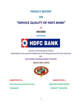 1
PROJECT REPORT
ON
“SERVICE QUALITY OF HDFC BANK”
AT
HDFC BANK
(GOWLIOR)
Summer Training Project Report
Submitted in the partial fulfillment of the Requirement for the award of
the
KNS WORLD MANAGEMENT COLLEGE
(Batch 2012-2014)
SUBMITTED TO::- SUBMITTED BY::-
KNS WORLD MANAGEMENT COLLEGE ABHISHEK KUMAR KESHRI
GURGAON PGDM 4TH
TRIMISTER
 