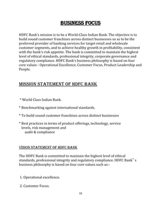10
BUSINESS FOCUS
HDFC Bank's mission is to be a World-Class Indian Bank. The objective is to
build sound customer franchises across distinct businesses so as to be the
preferred provider of banking services for target retail and wholesale
customer segments, and to achieve healthy growth in profitability, consistent
with the bank's risk appetite. The bank is committed to maintain the highest
level of ethical standards, professional integrity, corporate governance and
regulatory compliance. HDFC Bank's business philosophy is based on four
core values - Operational Excellence, Customer Focus, Product Leadership and
People.
MISSION STATEMENT OF HDFC BANK

* World Class Indian Bank.
* Benchmarking against international standards.
* To build sound customer franchises across distinct businesses
* Best practices in terms of product offerings, technology, service
levels, risk management and
audit & compliance
VISION STATEMENT OF HDFC BANK
The HDFC Bank is committed to maintain the highest level of ethical
standards, professional integrity and regulatory compliance. HDFC Bank‟ s
business philosophy is based on four core values such as:-
1. Operational excellence.
2. Customer Focus.
 