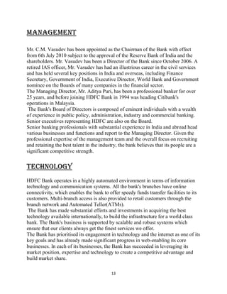 13
MANAGEMENT
Mr. C.M. Vasudev has been appointed as the Chairman of the Bank with effect
from 6th July 2010 subject to the approval of the Reserve Bank of India and the
shareholders. Mr. Vasudev has been a Director of the Bank since October 2006. A
retired IAS officer, Mr. Vasudev has had an illustrious career in the civil services
and has held several key positions in India and overseas, including Finance
Secretary, Government of India, Executive Director, World Bank and Government
nominee on the Boards of many companies in the financial sector.
The Managing Director, Mr. Aditya Puri, has been a professional banker for over
25 years, and before joining HDFC Bank in 1994 was heading Citibank's
operations in Malaysia.
The Bank's Board of Directors is composed of eminent individuals with a wealth
of experience in public policy, administration, industry and commercial banking.
Senior executives representing HDFC are also on the Board.
Senior banking professionals with substantial experience in India and abroad head
various businesses and functions and report to the Managing Director. Given the
professional expertise of the management team and the overall focus on recruiting
and retaining the best talent in the industry, the bank believes that its people are a
significant competitive strength.
TECHNOLOGY
HDFC Bank operates in a highly automated environment in terms of information
technology and communication systems. All the bank's branches have online
connectivity, which enables the bank to offer speedy funds transfer facilities to its
customers. Multi-branch access is also provided to retail customers through the
branch network and Automated Teller(ATMs).
The Bank has made substantial efforts and investments in acquiring the best
technology available internationally, to build the infrastructure for a world class
bank. The Bank's business is supported by scalable and robust systems which
ensure that our clients always get the finest services we offer.
The Bank has prioritised its engagement in technology and the internet as one of its
key goals and has already made significant progress in web-enabling its core
businesses. In each of its businesses, the Bank has succeeded in leveraging its
market position, expertise and technology to create a competitive advantage and
build market share.
 