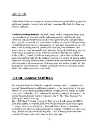 15
BUSINESS
HDFC Bank offers a wide range of commercial and transactional banking services
and treasury products to wholesale and retail customers. The bank has three key
business segments.
Wholesale Banking Services The Bank's target market ranges from large, blue-
chip manufacturing companies in the Indian corporate to small & mid-sized
corporates and agri-based businesses. For these customers, the Bank provides a
wide range of commercial and transactional banking services, including working
capital finance, trade services, transactional services, cash management, etc. The
bank is also a leading provider of structured solutions, which combine cash
management services with vendor and distributor finance for facilitating superior
supply chain management for its corporate customers. Based on its superior
product delivery / service levels and strong customer orientation, the Bank has
made significant inroads into the banking consortia of a number of leading Indian
corporates including multinationals, companies from the domestic business houses
and prime public sector companies. It is recognised as a leading provider of cash
management and transactional banking solutions to corporate customers, mutual
funds, stock exchange members and banks.
Retail Banking Services
The objective of the Retail Bank is to provide its target market customers a full
range of financial products and banking services, giving the customer a one-stop
window for all his/her banking requirements. The products are backed by world-
class service and delivered to customers through the growing branch network, as
well as through alternative delivery channels like ATMs, Phone Banking, Net
Banking and Mobile Banking.
The HDFC Bank Preferred program for high net worth individuals, the HDFC
Bank Plus and the Investment Advisory Services programs have been designed
keeping in mind needs of customers who seek distinct financial solutions,
information and advice on various investment avenues. The Bank also has a wide
array of retail loan products including Auto Loans, Loans against marketable
securities, Personal Loans and Loans for Two-wheelers.
 