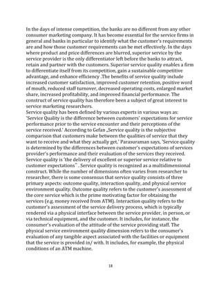 18
In the days of intense competition, the banks are no different from any other
consumer marketing company. It has become essential for the service firms in
general and banks in particular to identify what the customer's requirements
are and how those customer requirements can be met effectively. In the days
where product and price differences are blurred, superior service by the
service provider is the only differentiator left before the banks to attract,
retain and partner with the customers. Superior service quality enables a firm
to differentiate itself from its competition, gain a sustainable competitive
advantage, and enhance efficiency .The benefits of service quality include
increased customer satisfaction, improved customer retention, positive word
of mouth, reduced staff turnover, decreased operating costs, enlarged market
share, increased profitability, and improved financial performance. The
construct of service quality has therefore been a subject of great interest to
service marketing researchers.
Service quality has been defined by various experts in various ways as:
'Service Quality is the difference between customers' expectations for service
performance prior to the service encounter and their perceptions of the
service received.' According to Gefan „Service quality is the subjective
comparison that customers make between the qualities of service that they
want to receive and what they actually get.' Parasuraman says, 'Service quality
is determined by the differences between customer's expectations of services
provider's performance and their evaluation of the services they received.
Service quality is 'the delivery of excellent or superior service relative to
customer expectations‟ . Service quality is recognized as a multidimensional
construct. While the number of dimensions often varies from researcher to
researcher, there is some consensus that service quality consists of three
primary aspects: outcome quality, interaction quality, and physical service
environment quality. Outcome quality refers to the customer's assessment of
the core service which is the prime motivating factor for obtaining the
services (e.g. money received from ATM). Interaction quality refers to the
customer's assessment of the service delivery process, which is typically
rendered via a physical interface between the service provider, in person, or
via technical equipment, and the customer. It includes, for instance, the
consumer's evaluation of the attitude of the service providing staff. The
physical service environment quality dimension refers to the consumer's
evaluation of any tangible aspect associated with the facilities or equipment
that the service is provided in/ with. It includes, for example, the physical
conditions of an ATM machine.
 