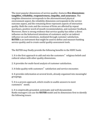 19
The most popular dimensions of service quality--features five dimensions:
tangibles, reliability, responsiveness, empathy, and assurance. The
tangibles dimension corresponds to the aforementioned physical
environment aspect, the reliability dimension corresponds to the service
outcome aspect, and the remaining three represent aspects of interaction
quality. Both the costs and the revenue of firms are affected by repeat
purchases, positive word-of-mouth recommendation, and customer feedback.
Moreover, there is strong evidence that service quality has either a direct
influence on the behavioral intentions of customers and/or an indirect
influence on such intentions, mediated through customer satisfaction.
RATER is an instrument that might be used to define and measure banking
service quality and to create useful quality-assessment tools.
The RATER may finally provide the following benefits to the HDFC bank:
1. It is the first approach to add and mix the customers‟ religious beliefs and
cultural values with other quality dimensions.
2. It provides for multi-faced analysis of customer satisfaction.
3. It links quality with customers‟ satisfaction and service encounter.
4. It provides information at several levels, already organized into meaningful
groupings.
5. It is a proven approach, which results in usable answers to meet
customers‟ needs.
6. It is empirically grounded, systematic and well documented.
Banks managers can use the RATER model and its dimensions first to identify
the following issues:
 