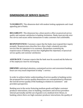 21
DIMENSIONS OF SERVICE QUALITY
TANGIBILITY: This dimension deal with modern looking equipments and visual
appealing part of banks.
RELIABILITY: This dimension has a direct positive effect on perceived service
quality and customer satisfaction in banking institutions. Banks must provide error
free service and secure online transactions to make customers feel comfortable.
RESPONSIVENESS: Customers expect that the banks must respond their inquiry
promptly. Responsiveness describes how often a bank voluntarily provides
services that are important to its customers. Researchers examining the
responsiveness of banking services have highlighted the importance of perceived
service quality and customer satisfaction.
ASSURANCE: Customer expects that the bank must be secured and the behavior
of the employees must be encouraging.
EMPATHY: individual attention, customized service and convenient banking
hours are very much important in today‟ s service.
In order to achieve better understanding of service quality in banking sector,
the proposed five service quality dimensions are conceptualized to illustrate
the overall service quality of the banking in relation to customers‟ and
providers perspective.
Banking was in the sector featuring medium goods and higher customer
producer interactions, since in banking, consumers and service providers
interact personally and the use of goods is at a medium level. Hence, in
banking, where there are high customer-producer interactions, the quality of
 
