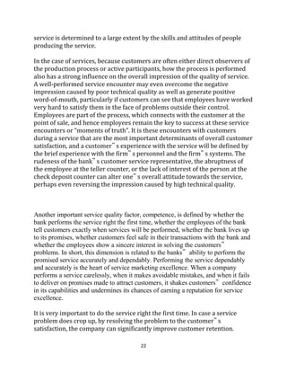 22
service is determined to a large extent by the skills and attitudes of people
producing the service.
In the case of services, because customers are often either direct observers of
the production process or active participants, how the process is performed
also has a strong influence on the overall impression of the quality of service.
A well-performed service encounter may even overcome the negative
impression caused by poor technical quality as well as generate positive
word-of-mouth, particularly if customers can see that employees have worked
very hard to satisfy them in the face of problems outside their control.
Employees are part of the process, which connects with the customer at the
point of sale, and hence employees remain the key to success at these service
encounters or “moments of truth”. It is these encounters with customers
during a service that are the most important determinants of overall customer
satisfaction, and a customer‟ s experience with the service will be defined by
the brief experience with the firm‟ s personnel and the firm‟ s systems. The
rudeness of the bank‟ s customer service representative, the abruptness of
the employee at the teller counter, or the lack of interest of the person at the
check deposit counter can alter one‟ s overall attitude towards the service,
perhaps even reversing the impression caused by high technical quality.
Another important service quality factor, competence, is defined by whether the
bank performs the service right the first time, whether the employees of the bank
tell customers exactly when services will be performed, whether the bank lives up
to its promises, whether customers feel safe in their transactions with the bank and
whether the employees show a sincere interest in solving the customers‟
problems. In short, this dimension is related to the banks‟ ability to perform the
promised service accurately and dependably. Performing the service dependably
and accurately is the heart of service marketing excellence. When a company
performs a service carelessly, when it makes avoidable mistakes, and when it fails
to deliver on promises made to attract customers, it shakes customers‟ confidence
in its capabilities and undermines its chances of earning a reputation for service
excellence.
It is very important to do the service right the first time. In case a service
problem does crop up, by resolving the problem to the customer‟ s
satisfaction, the company can significantly improve customer retention.
 