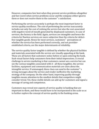 23
However, companies fare best when they prevent service problems altogether
and fare worst when service problems occur and the company either ignores
them or does not resolve them to the customer‟ s satisfaction.
Performing the service accurately is perhaps the most important factor in
service quality excellence. The cost of performing the service inaccurately
includes not only the cost of redoing the service but also the cost associated
with negative word-of-mouth generated by displeased customers. In case of
services, the factory is the field. Again, services are intangible and hence the
criteria for flawless services are more subjective than the criteria for defect-
free tangible goods. Hence for most services, customers‟ perceptions of
whether the service has been performed correctly, and not provider-
established criteria, are the major determinants of reliability.
The service quality factor tangible is defined by whether the physical facilities
and materials associated with the service are visually appealing at the bank.
These are all factors that customers notice before or upon entering the bank.
Such visual factors help consumers form their initial impressions. A crucial
challenge in service marketing is that customers cannot see a service but can
see the various tangibles associated with it - all these tangibles, the service
facilities, equipment and communication materials are clues about the
intangible service. If unmanaged, these clues can send to the customer‟ s
wrong messages about the service and render ineffective the marketing
strategy of the company. On the other hand, improving quality through
tangibles means attention to the smallest details that competitors might
consider trivial. Yet, these visible details can add up for customers and signal a
message of caring and competence.
Customers may reveal new aspects of service quality in banking that are
important to them, and these would have to be incorporated in the scale so as
to further explore the concept of service quality in the banking arena.
 