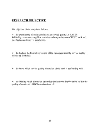 25
RESEARCH OBJECTIVE
The objective of the study is as follows:
To examine the essential dimensions of service quality i.e. RATER-
Reliability, assurance, tangibles, empathy and responsiveness of HDFC bank and
its effect on customer‟ s satisfaction.
To find out the level of perception of the customers from the service quality
offered by the banks.
To know which service quality dimension of the bank is performing well.
To identify which dimension of service quality needs improvement so that the
quality of service of HDFC banks is enhanced.
 