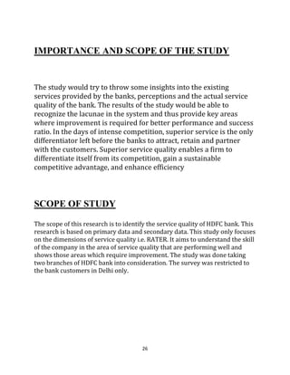 26
IMPORTANCE AND SCOPE OF THE STUDY
The study would try to throw some insights into the existing
services provided by the banks, perceptions and the actual service
quality of the bank. The results of the study would be able to
recognize the lacunae in the system and thus provide key areas
where improvement is required for better performance and success
ratio. In the days of intense competition, superior service is the only
differentiator left before the banks to attract, retain and partner
with the customers. Superior service quality enables a firm to
differentiate itself from its competition, gain a sustainable
competitive advantage, and enhance efficiency
SCOPE OF STUDY
The scope of this research is to identify the service quality of HDFC bank. This
research is based on primary data and secondary data. This study only focuses
on the dimensions of service quality i.e. RATER. It aims to understand the skill
of the company in the area of service quality that are performing well and
shows those areas which require improvement. The study was done taking
two branches of HDFC bank into consideration. The survey was restricted to
the bank customers in Delhi only.
 