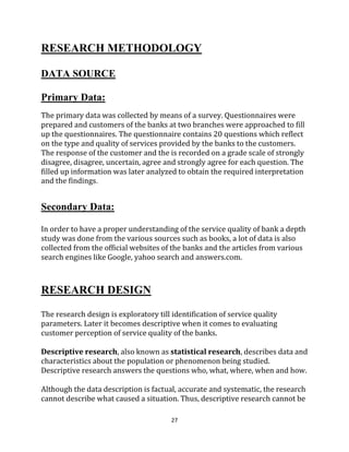 27
RESEARCH METHODOLOGY
DATA SOURCE
Primary Data:
The primary data was collected by means of a survey. Questionnaires were
prepared and customers of the banks at two branches were approached to fill
up the questionnaires. The questionnaire contains 20 questions which reflect
on the type and quality of services provided by the banks to the customers.
The response of the customer and the is recorded on a grade scale of strongly
disagree, disagree, uncertain, agree and strongly agree for each question. The
filled up information was later analyzed to obtain the required interpretation
and the findings.
Secondary Data:
In order to have a proper understanding of the service quality of bank a depth
study was done from the various sources such as books, a lot of data is also
collected from the official websites of the banks and the articles from various
search engines like Google, yahoo search and answers.com.
RESEARCH DESIGN
The research design is exploratory till identification of service quality
parameters. Later it becomes descriptive when it comes to evaluating
customer perception of service quality of the banks.
Descriptive research, also known as statistical research, describes data and
characteristics about the population or phenomenon being studied.
Descriptive research answers the questions who, what, where, when and how.
Although the data description is factual, accurate and systematic, the research
cannot describe what caused a situation. Thus, descriptive research cannot be
 