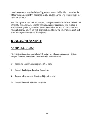 28
used to create a causal relationship, where one variable affects another. In
other words, descriptive research can be said to have a low requirement for
internal validity.
The description is used for frequencies, averages and other statistical calculations.
Often the best approach, prior to writing descriptive research, is to conduct a
survey investigation. Qualitative research often has the aim of description and
researchers may follow-up with examinations of why the observations exist and
what the implications of the findings are
RESEARCH SAMPLE
SAMPLING PLAN:
Since it is not possible to study whole universe, it becomes necessary to take
sample from the universe to know about its characteristics.

Sampling Units: Customers of HDFC bank
Sample Technique: Random Sampling.
Research Instrument: Structured Questionnaire.
Contact Method: Personal Interview.
 