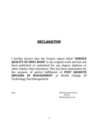 3
DECLARATION
I hereby declare that the Project report titled “SERVICE
QUALITY OF HDFC BANK” is my original work and has not
been published or submitted for any degree, diploma or
other similar titles elsewhere. This has been undertaken for
the purpose of partial fulfillment of POST GRADUTE
DIPLOMA IN MANAGEMENT at World College Of
Technology And Management.
Date: Abhishek kumar keshri
PGDM
abhin64@gmail.com
 