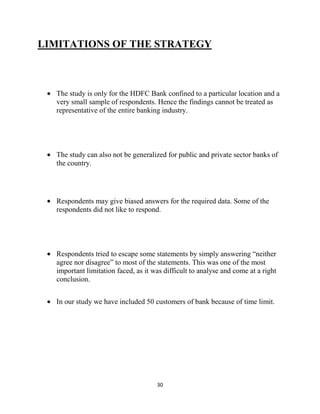 30
LIMITATIONS OF THE STRATEGY
The study is only for the HDFC Bank confined to a particular location and a
very small sample of respondents. Hence the findings cannot be treated as
representative of the entire banking industry.
The study can also not be generalized for public and private sector banks of
the country.
Respondents may give biased answers for the required data. Some of the
respondents did not like to respond.
Respondents tried to escape some statements by simply answering “neither
agree nor disagree” to most of the statements. This was one of the most
important limitation faced, as it was difficult to analyse and come at a right
conclusion.
In our study we have included 50 customers of bank because of time limit.
 