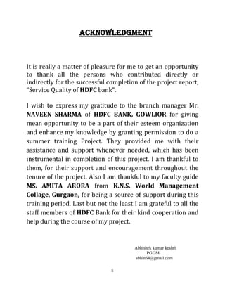 5
ACKNOWLEDGMENT
It is really a matter of pleasure for me to get an opportunity
to thank all the persons who contributed directly or
indirectly for the successful completion of the project report,
“Service Quality of HDFC bank”.
I wish to express my gratitude to the branch manager Mr.
NAVEEN SHARMA of HDFC BANK, GOWLIOR for giving
mean opportunity to be a part of their esteem organization
and enhance my knowledge by granting permission to do a
summer training Project. They provided me with their
assistance and support whenever needed, which has been
instrumental in completion of this project. I am thankful to
them, for their support and encouragement throughout the
tenure of the project. Also I am thankful to my faculty guide
MS. AMITA ARORA from K.N.S. World Management
Collage, Gurgaon, for being a source of support during this
training period. Last but not the least I am grateful to all the
staff members of HDFC Bank for their kind cooperation and
help during the course of my project.
Abhishek kumar keshri
PGDM
abhin64@gmail.com
 