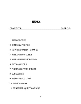6
INDEX
CONTENTS PAGE NO.
1. INTRODUCTION
2. COMPANY PROFILE
3. SERVICE QUALITY IN BANKS
4. RESEARCH OBJECTIVE
5. RESEARCH METHODOLOGY
6. DATA ANALYSIS
7. FINDINGS OF THE REPORT
8. CONCLUSION
9. RECOMMENDATIONS
10. BIBLIOGRAPHY
11. ANNEXURE: QUESTIONNAIRE
 