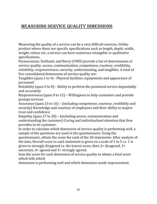 65
MEASURING SERVICE QUALITY DIMENSIONS
Measuring the quality of a service can be a very difficult exercise. Unlike
product where there are specific specifications such as length, depth, width,
weight, colour etc. a service can have numerous intangible or qualitative
specifications.
Parasuraman, Zeithaml, and Berry (1985) provide a list of determinants of
service quality: access, communication, competence, courtesy, credibility,
reliability, responsiveness, security, understanding, and tangibles. A total of
five consolidated dimensions of service quality are:
Tangibles (ques.1 to 4) - Physical facilities, equipments and appearance of
personnel
Reliability (ques.5 to 8) - Ability to perform the promised service dependably
and accurately
Responsiveness (ques.9 to 12) – Willingness to help customers and provide
prompt services
Assurance (ques.13 to 16) – (including competence, courtesy, credibility and
security) Knowledge and courtesy of employees and their ability to inspire
trust and confidence
Empathy (ques.17 to 20) – (including access, communication and
understanding the customer) Caring and individualized attention that firm
provides to its customer.
In order to calculate which dimension of service quality is performing well, a
sample of the questions are used in the questionnaire. Using the
questionnaire, obtain the score for each of the 20 statements. After analysis of
the data, Overall score to each statement is given on a scale of 1 to 5 i.e. 1 is
given to strongly disagreed i.e. the lowest score, then 2= disagreed, 3=
uncertain, 4= agreed and 5= strongly agreed.
Sum the score for each dimension of service quality to obtain a final score
which tells which
dimension is performing well and which dimension needs improvement.
 