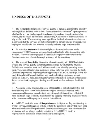 67
FINDINGS OF THE REPORT

The Reliability dimension of service quality is better as compared to empathy
and tangibility. Still the score is low. For most services, customer‟ s perceptions of
whether the service has been performed correctly, and not provider-established
criteria, are the major determinants of reliability. Customers of the bank hesitate to
rely on the bank. Whenever they have a problem, the bank shows sincere interest
in solving it but the services are not performed by a certain time as promised. The
employees should take this problem seriously and take steps to remove this.
As score for Assurance is at second place after responsiveness, so the
customers of HDFC bank are very confident and feel safe while transacting with
the bank. Moreover the employees of the bank have proved to be trustworthy.
Employees are also educated enough to answer all the questions.
The score of Tangibility dimension of service quality of HDFC bank is the
lowest. The service quality factor tangible is defined by whether the physical
facilities and materials associated with the service are visually appealing at the
bank. These are all factors that customers notice before or upon entering the bank.
Customer expectations regarding visual appealing of HDFC is very high. From my
study I found that Physical facilities and modern looking equipment are not
sufficient in HDFC bank. Respondents were uncertain about the neat appearance of
the reception desk employees. So they should work on that and try to fulfill the
gap.
According to my findings, the score of Empathy is not satisfactory but not
unsatisfactory also. HDFC bank is unable to give individual attention to its
customers and is unable to understand specific needs of its customers. But still
bank has taken steps to satisfy its customers by keeping operating hours convenient
to its customers and keeping their interest best at heart.
In HDFC bank, the score of Responsiveness is highest so they are focusing on
prompt service, employees are willing to help the customers and say the exact time
when the services will be performed. Employees at bank give their customers first
preference and are always ready to help them. Overall HDFC bank‟ s
responsiveness dimension of service quality is the highest.
 