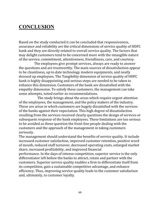 69
CONCLUSION
Based on the study conducted it can be concluded that responsiveness,
assurance and reliability are the critical dimensions of service quality of HDFC
bank and they are directly related to overall service quality. The factors that
may delight customers tend to be concerned more with the intangible nature
of the service, commitment, attentiveness, friendliness, care, and courtesy.
The employees give prompt services, always are ready to answer
the questions and are trustworthy. The main sources of dissatisfaction appear
to be cleanliness, up to date technology modern equipments, and neatly
dressed up employees. The Tangibility dimension of service quality of HDFC
bank is highly disappointing and serious steps are needed to be taken to
enhance this dimension. Customers of the bank are dissatisfied with the
empathy dimension. To satisfy these customers, the management can take
some attempts, noted earlier as recommendations.
The study brings about the areas which require urgent attention
of the employees, the management, and the policy makers of the industry.
These are areas in which customers are hugely dissatisfied with the services
of the banks against their expectation. This high degree of dissatisfaction
resulting from the services received clearly questions the design of services or
subsequent response of the bank employees. These limitations are too serious
to be avoided as these question the front-line people dealing with the
customers and the approach of the management in taking customers
seriously.
The management should understand the benefits of service quality. It include
increased customer satisfaction, improved customer retention, positive word
of mouth, reduced staff turnover, decreased operating costs, enlarged market
share, increased profitability, and improved financial
performance. In the days of intense competition, superior service is the only
differentiator left before the banks to attract, retain and partner with the
customers. Superior service quality enables a firm to differentiate itself from
its competition, gain a sustainable competitive advantage, and enhance
efficiency. Thus, improving service quality leads to the customer satisfaction
and, ultimately, to customer loyalty.
 