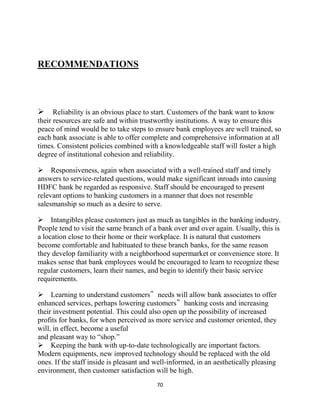 70
RECOMMENDATIONS


Reliability is an obvious place to start. Customers of the bank want to know
their resources are safe and within trustworthy institutions. A way to ensure this
peace of mind would be to take steps to ensure bank employees are well trained, so
each bank associate is able to offer complete and comprehensive information at all
times. Consistent policies combined with a knowledgeable staff will foster a high
degree of institutional cohesion and reliability.
Responsiveness, again when associated with a well-trained staff and timely
answers to service-related questions, would make significant inroads into causing
HDFC bank be regarded as responsive. Staff should be encouraged to present
relevant options to banking customers in a manner that does not resemble
salesmanship so much as a desire to serve.
Intangibles please customers just as much as tangibles in the banking industry.
People tend to visit the same branch of a bank over and over again. Usually, this is
a location close to their home or their workplace. It is natural that customers
become comfortable and habituated to these branch banks, for the same reason
they develop familiarity with a neighborhood supermarket or convenience store. It
makes sense that bank employees would be encouraged to learn to recognize these
regular customers, learn their names, and begin to identify their basic service
requirements.
Learning to understand customers‟ needs will allow bank associates to offer
enhanced services, perhaps lowering customers‟ banking costs and increasing
their investment potential. This could also open up the possibility of increased
profits for banks, for when perceived as more service and customer oriented, they
will, in effect, become a useful
and pleasant way to “shop.”
Keeping the bank with up-to-date technologically are important factors.
Modern equipments, new improved technology should be replaced with the old
ones. If the staff inside is pleasant and well-informed, in an aesthetically pleasing
environment, then customer satisfaction will be high.
 