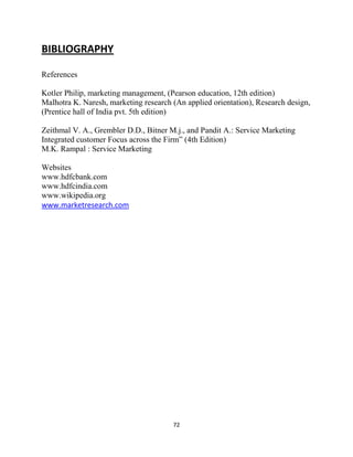 72
BIBLIOGRAPHY
References
Kotler Philip, marketing management, (Pearson education, 12th edition)
Malhotra K. Naresh, marketing research (An applied orientation), Research design,
(Prentice hall of India pvt. 5th edition)
Zeithmal V. A., Grembler D.D., Bitner M.j., and Pandit A.: Service Marketing
Integrated customer Focus across the Firm” (4th Edition)
M.K. Rampal : Service Marketing
Websites
www.hdfcbank.com
www.hdfcindia.com
www.wikipedia.org
www.marketresearch.com
 