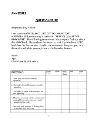 73
ANNEXURE
QUESTIONNAIRE
Respected Sir/Madam
I am student of WORLD COLLEG OF TECHNOLOGY AND
MANAGEMENT, conducting a survey on “SERVICE QUALITY OF
HDFC BANK”. The following statements relate to your feelings about
the HDFC bank. Please show the extent to which you believe HDFC
bank has the feature described in the statement. I request you to √
the option which in your opinion are believed to be true.
Name:
Age:
Educational Qualifications
QUESTIONS Strongly
Disagree
Disagree Neither
agreeNor
disagree
Agree Strongly
Agree
1.HDFC bank has modern looking
equipment.
2. The bank's physical features are visually
appealing
3. The bank's reception desk employees are
neat appearing.
4. Materials associated with the service (such
as pamphlets or statements) are visually
appealing at the bank.
5. When the bank promises to do something
by a certain time, it does so.
 